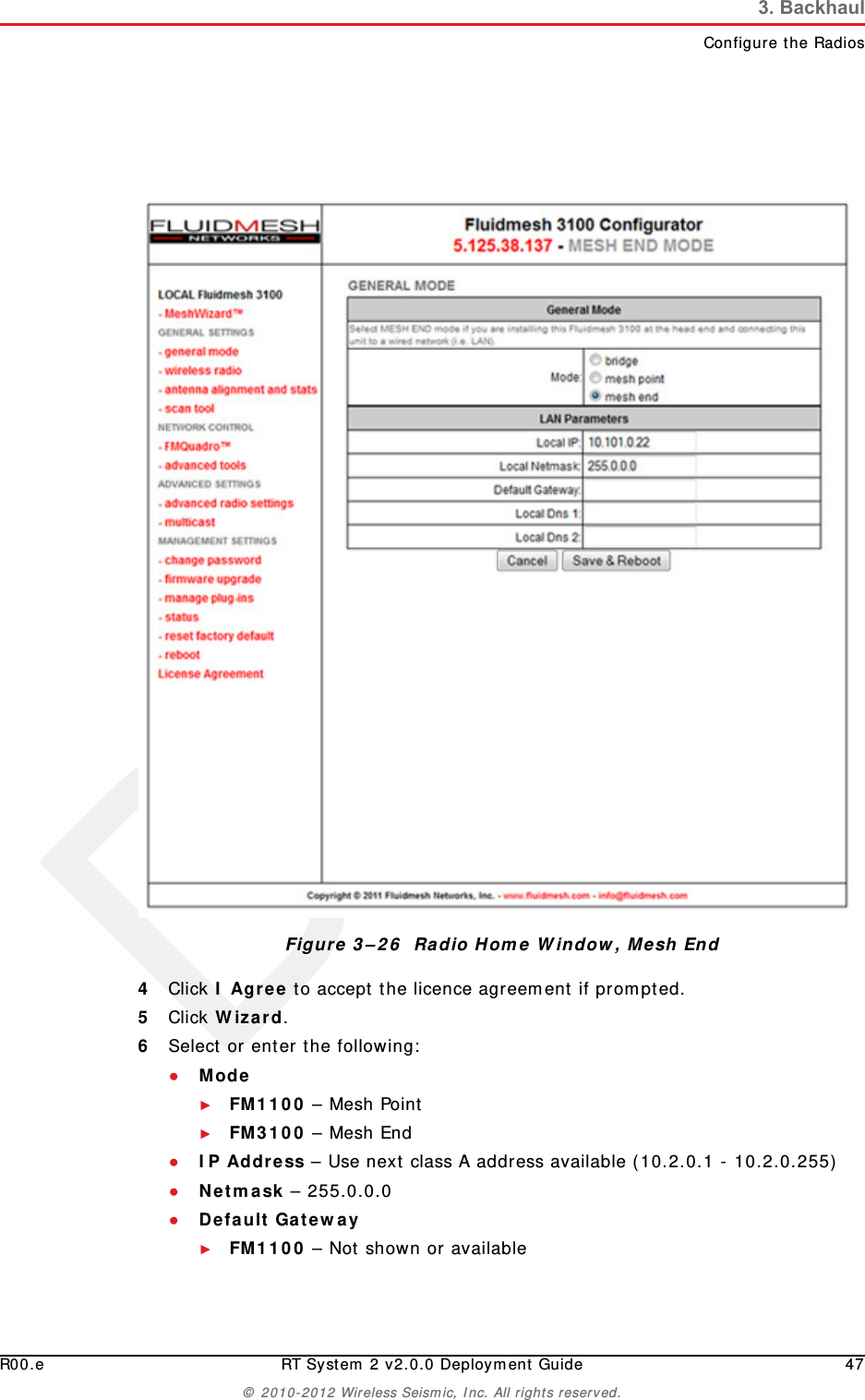DraftR00.e RT System 2 v2.0.0 Deployment Guide 47© 2010-2012 Wireless Seismic, Inc. All rights reserved.3. BackhaulConfigure the Radios4Click I Agree to accept the licence agreement if prompted.5Click Wizard.6Select or enter the following:●Mode ►FM1100 – Mesh Point►FM3100 – Mesh End ●IP Address – Use next class A address available (10.2.0.1 - 10.2.0.255)●Netmask – 255.0.0.0●Default Gateway►FM1100 – Not shown or availableFigure 3–26  Radio Home Window, Mesh End