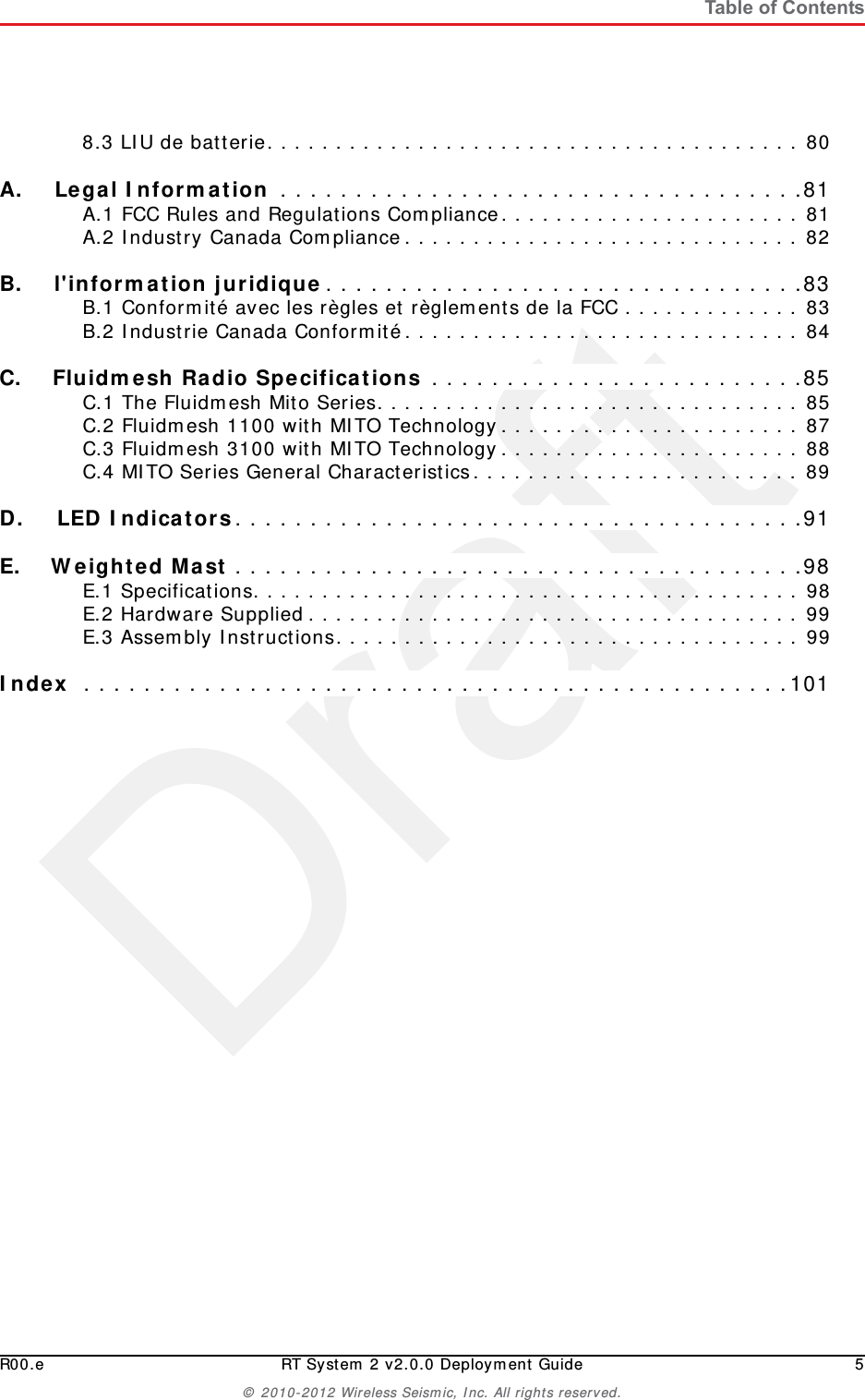 DraftR00.e RT System 2 v2.0.0 Deployment Guide 5© 2010-2012 Wireless Seismic, Inc. All rights reserved.Table of Contents8.3 LIU de batterie. . . . . . . . . . . . . . . . . . . . . . . . . . . . . . . . . . . . . . . 80A.A. Legal Information . . . . . . . . . . . . . . . . . . . . . . . . . . . . . . . . . . .81A.1 FCC Rules and Regulations Compliance. . . . . . . . . . . . . . . . . . . . . . 81A.2 Industry Canada Compliance. . . . . . . . . . . . . . . . . . . . . . . . . . . . . 82B.B. l&apos;information juridique. . . . . . . . . . . . . . . . . . . . . . . . . . . . . . . .83B.1 Conformité avec les règles et règlements de la FCC . . . . . . . . . . . . . 83B.2 Industrie Canada Conformité. . . . . . . . . . . . . . . . . . . . . . . . . . . . . 84C.C. Fluidmesh Radio Specifications . . . . . . . . . . . . . . . . . . . . . . . . .85C.1 The Fluidmesh Mito Series. . . . . . . . . . . . . . . . . . . . . . . . . . . . . . . 85C.2 Fluidmesh 1100 with MITO Technology. . . . . . . . . . . . . . . . . . . . . . 87C.3 Fluidmesh 3100 with MITO Technology. . . . . . . . . . . . . . . . . . . . . . 88C.4 MITO Series General Characteristics. . . . . . . . . . . . . . . . . . . . . . . . 89D.D. LED Indicators. . . . . . . . . . . . . . . . . . . . . . . . . . . . . . . . . . . . . .91E.E. Weighted Mast . . . . . . . . . . . . . . . . . . . . . . . . . . . . . . . . . . . . . .98E.1 Specifications. . . . . . . . . . . . . . . . . . . . . . . . . . . . . . . . . . . . . . . . 98E.2 Hardware Supplied. . . . . . . . . . . . . . . . . . . . . . . . . . . . . . . . . . . . 99E.3 Assembly Instructions. . . . . . . . . . . . . . . . . . . . . . . . . . . . . . . . . . 99Index  . . . . . . . . . . . . . . . . . . . . . . . . . . . . . . . . . . . . . . . . . . . . . . .101