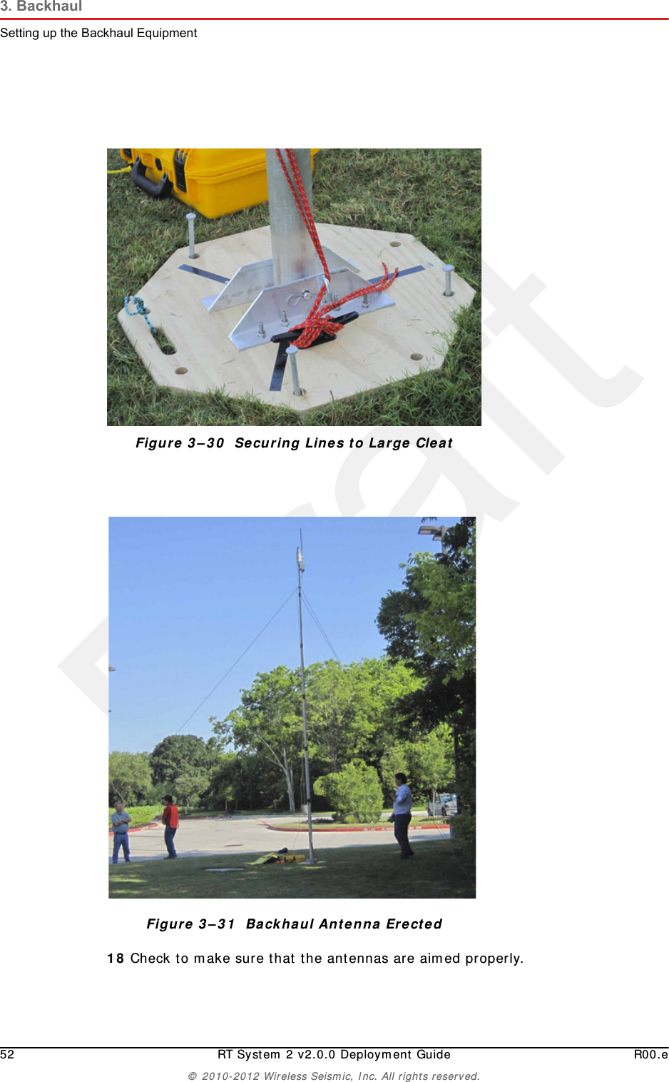Draft52 RT System 2 v2.0.0 Deployment Guide R00.e© 2010-2012 Wireless Seismic, Inc. All rights reserved.3. BackhaulSetting up the Backhaul Equipment18 Check to make sure that the antennas are aimed properly.Figure 3–30  Securing Lines to Large CleatFigure 3–31  Backhaul Antenna Erected