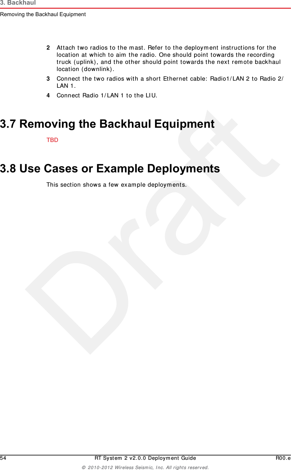 Draft54 RT System 2 v2.0.0 Deployment Guide R00.e© 2010-2012 Wireless Seismic, Inc. All rights reserved.3. BackhaulRemoving the Backhaul Equipment2Attach two radios to the mast. Refer to the deployment instructions for the location at which to aim the radio. One should point towards the recording truck (uplink), and the other should point towards the next remote backhaul location (downlink).3Connect the two radios with a short Ethernet cable: Radio1/LAN 2 to Radio 2/LAN 1.4Connect Radio 1/LAN 1 to the LIU.3.7 Removing the Backhaul EquipmentTBD 3.8 Use Cases or Example DeploymentsThis section shows a few example deployments. 