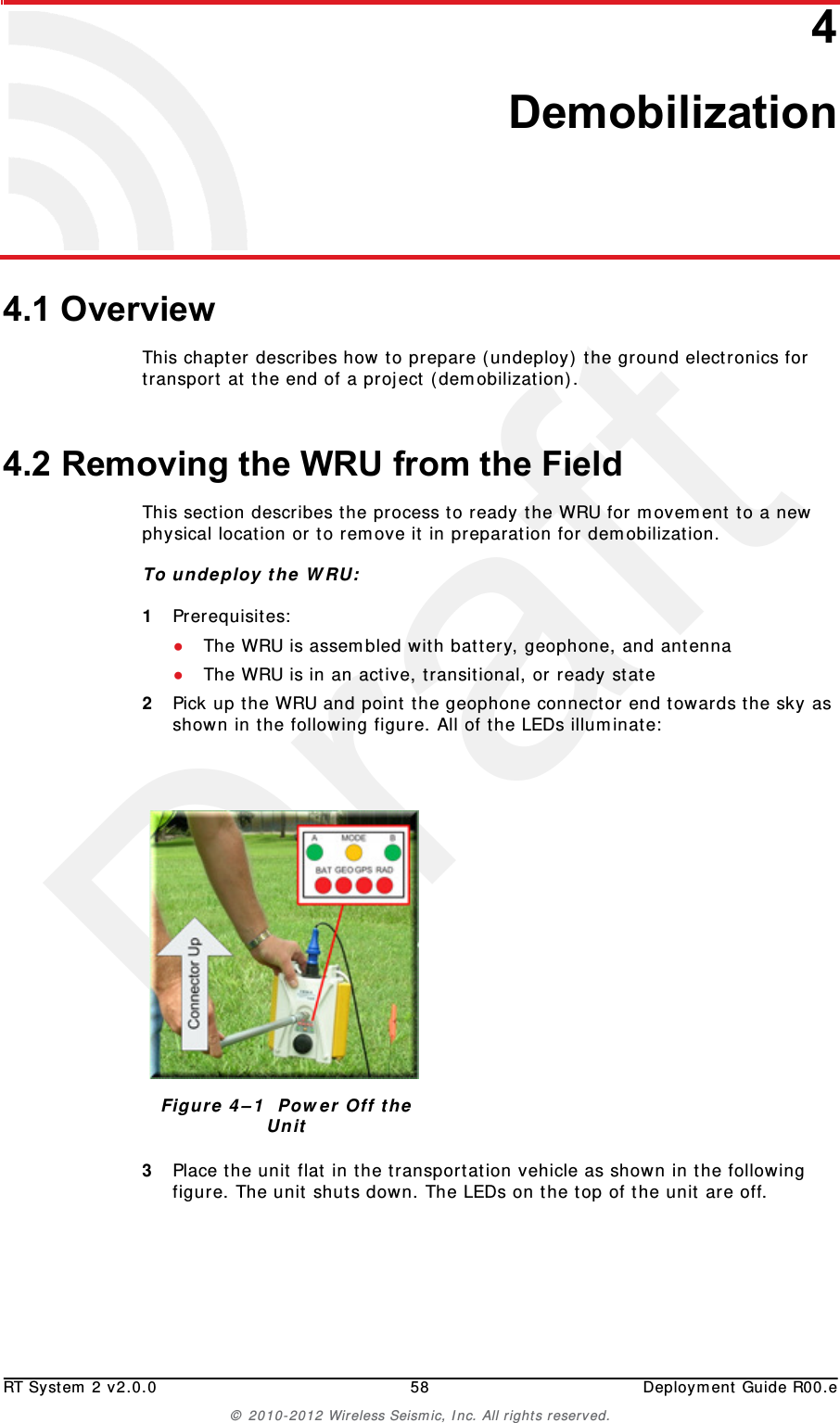 DraftRT System 2 v2.0.0 58  Deployment Guide R00.e&copy; 2010-2012 Wireless Seismic, Inc. All rights reserved.44. Demobilization4.1 OverviewThis chapter describes how to prepare (undeploy) the ground electronics for transport at the end of a project (demobilization).4.2 Removing the WRU from the FieldThis section describes the process to ready the WRU for movement to a new physical location or to remove it in preparation for demobilization.To undeploy the WRU:1Prerequisites:●The WRU is assembled with battery, geophone, and antenna●The WRU is in an active, transitional, or ready state2Pick up the WRU and point the geophone connector end towards the sky as shown in the following figure. All of the LEDs illuminate:3Place the unit flat in the transportation vehicle as shown in the following figure. The unit shuts down. The LEDs on the top of the unit are off.Figure 4&ndash;1  Power Off the Unit