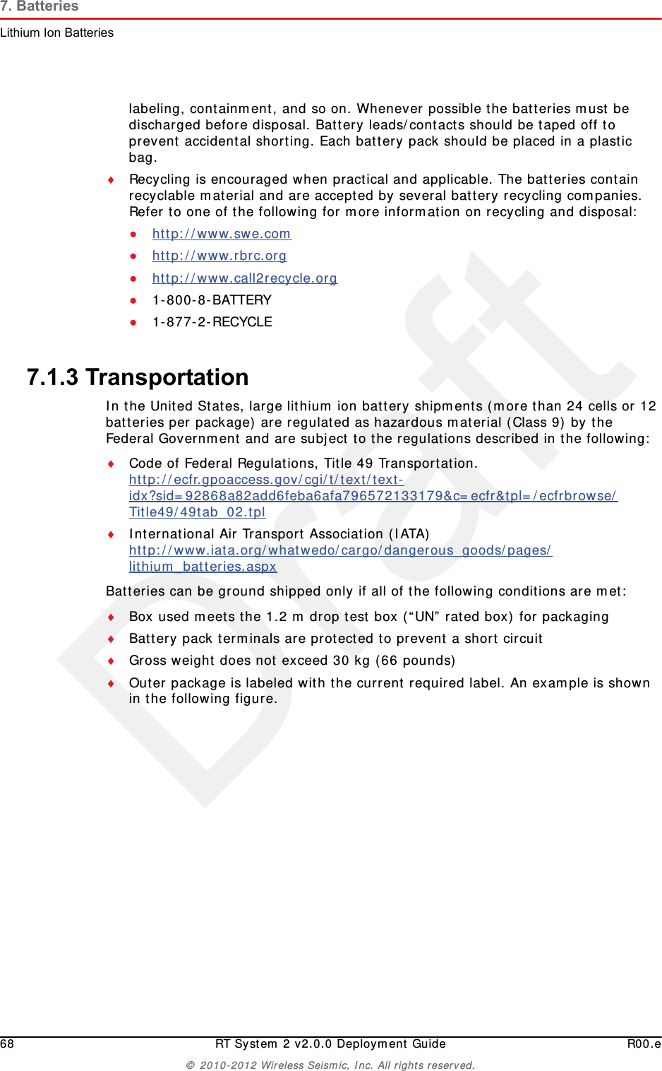 Draft68 RT System 2 v2.0.0 Deployment Guide R00.e&copy; 2010-2012 Wireless Seismic, Inc. All rights reserved.7. BatteriesLithium Ion Batterieslabeling, containment, and so on. Whenever possible the batteries must be discharged before disposal. Battery leads/contacts should be taped off to prevent accidental shorting. Each battery pack should be placed in a plastic bag.Recycling is encouraged when practical and applicable. The batteries contain recyclable material and are accepted by several battery recycling companies. Refer to one of the following for more information on recycling and disposal:●http://www.swe.com ●http://www.rbrc.org ●http://www.call2recycle.org ●1-800-8-BATTERY ●1-877-2-RECYCLE7.1.3 TransportationIn the United States, large lithium ion battery shipments (more than 24 cells or 12 batteries per package) are regulated as hazardous material (Class 9) by the Federal Government and are subject to the regulations described in the following:Code of Federal Regulations, Title 49 Transportation. http://ecfr.gpoaccess.gov/cgi/t/text/text-idx?sid=92868a82add6feba6afa796572133179&amp;c=ecfr&amp;tpl=/ecfrbrowse/Title49/49tab_02.tpl International Air Transport Association (IATA)http://www.iata.org/whatwedo/cargo/dangerous_goods/pages/lithium_batteries.aspx Batteries can be ground shipped only if all of the following conditions are met: Box used meets the 1.2 m drop test box (&ldquo;UN&rdquo; rated box) for packagingBattery pack terminals are protected to prevent a short circuitGross weight does not exceed 30 kg (66 pounds) Outer package is labeled with the current required label. An example is shown in the following figure.