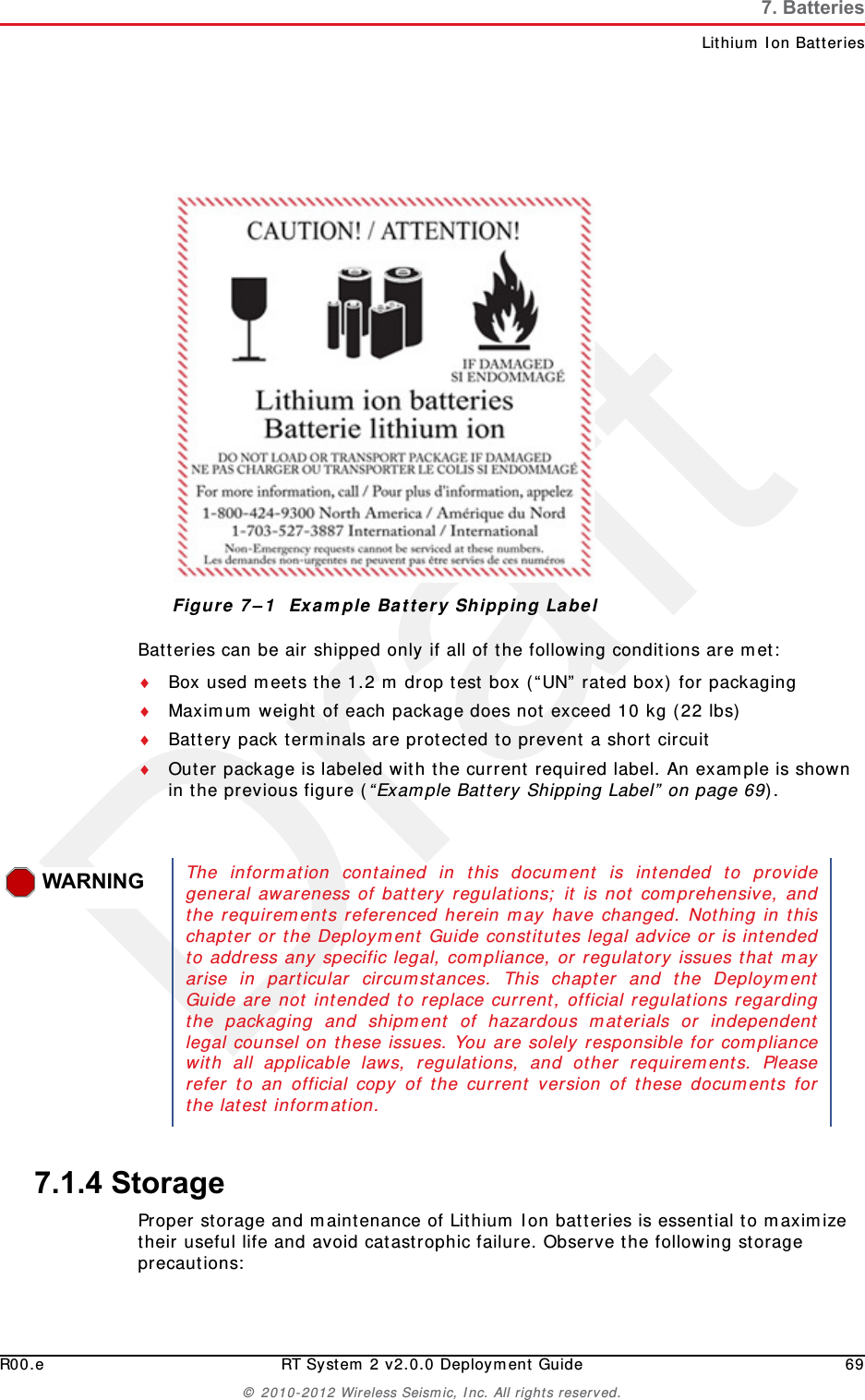 DraftR00.e RT System 2 v2.0.0 Deployment Guide 69&copy; 2010-2012 Wireless Seismic, Inc. All rights reserved.7. BatteriesLithium Ion BatteriesBatteries can be air shipped only if all of the following conditions are met:Box used meets the 1.2 m drop test box (&ldquo;UN&rdquo; rated box) for packagingMaximum weight of each package does not exceed 10 kg (22 lbs)Battery pack terminals are protected to prevent a short circuitOuter package is labeled with the current required label. An example is shown in the previous figure (&ldquo;Example Battery Shipping Label&rdquo; on page 69).7.1.4 StorageProper storage and maintenance of Lithium Ion batteries is essential to maximize their useful life and avoid catastrophic failure. Observe the following storage precautions:Figure 7&ndash;1  Example Battery Shipping LabelWARNINGThe information contained in this document is intended to providegeneral awareness of battery regulations; it is not comprehensive, andthe requirements referenced herein may have changed. Nothing in thischapter or the Deployment Guide constitutes legal advice or is intendedto address any specific legal, compliance, or regulatory issues that mayarise in particular circumstances. This chapter and the DeploymentGuide are not intended to replace current, official regulations regardingthe packaging and shipment of hazardous materials or independentlegal counsel on these issues. You are solely responsible for compliancewith all applicable laws, regulations, and other requirements. Pleaserefer to an official copy of the current version of these documents forthe latest information.