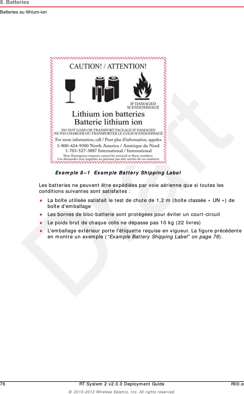 Draft76 RT System 2 v2.0.0 Deployment Guide R00.e&copy; 2010-2012 Wireless Seismic, Inc. All rights reserved.8. BatteriesBatteries au lithium-ionLes batteries ne peuvent &ecirc;tre exp&eacute;di&eacute;es par voie a&eacute;rienne que si toutes les conditions suivantes sont satisfaites :La bo&icirc;te utilis&eacute;e satisfait le test de chute de 1,2 m (bo&icirc;te class&eacute;e &laquo; UN &raquo;) de bo&icirc;te d'emballageLes bornes de bloc-batterie sont prot&eacute;g&eacute;es pour &eacute;viter un court-circuitLe poids brut de chaque colis ne d&eacute;passe pas 10 kg (22 livres) L'emballage ext&eacute;rieur porte l'&eacute;tiquette requise en vigueur. La figure pr&eacute;c&eacute;dente en montre un exemple (&ldquo;Example Battery Shipping Label&rdquo; on page 76).Exemple 8&ndash;1  Example Battery Shipping Label