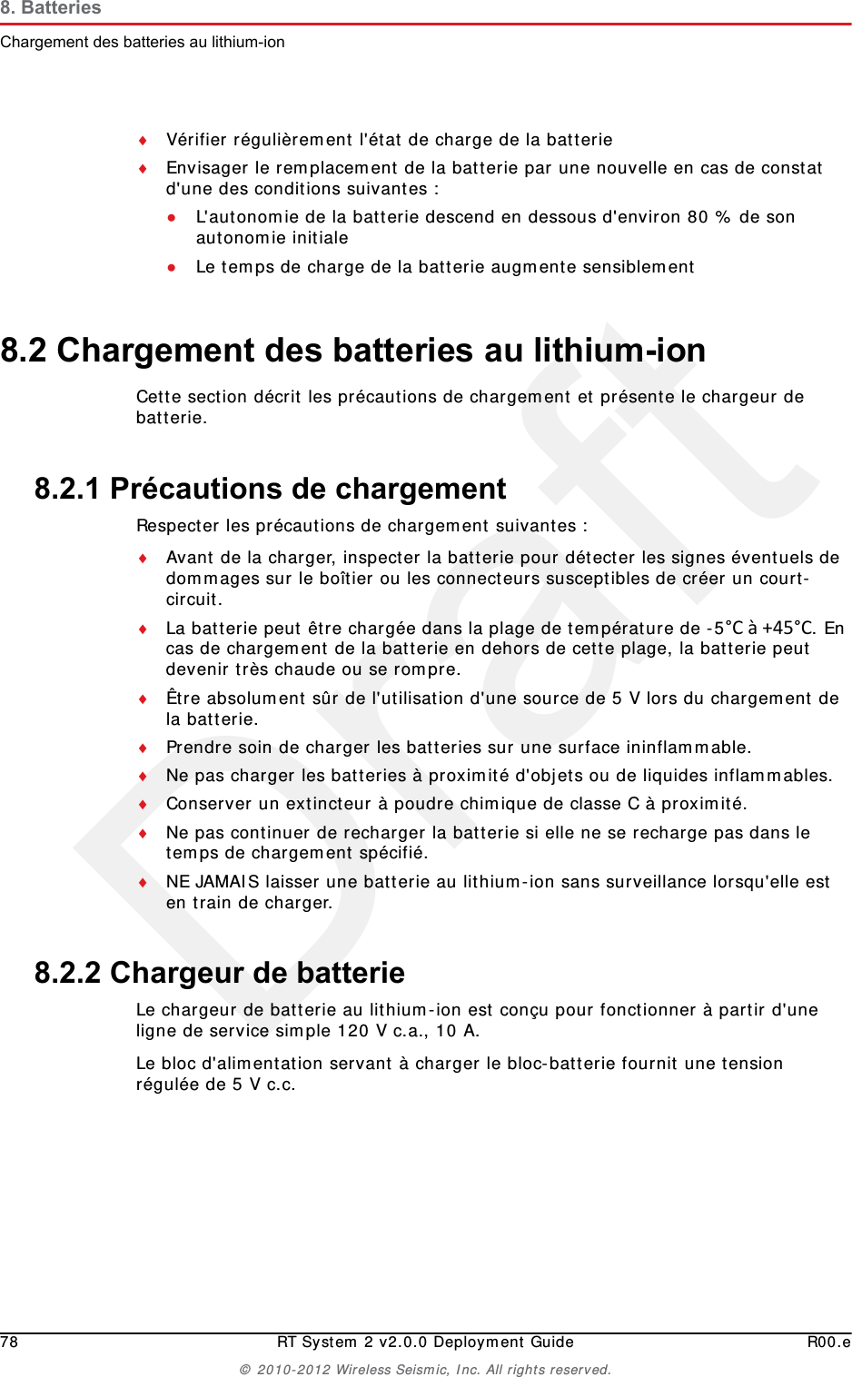 Draft78 RT System 2 v2.0.0 Deployment Guide R00.e&copy; 2010-2012 Wireless Seismic, Inc. All rights reserved.8. BatteriesChargement des batteries au lithium-ionV&eacute;rifier r&eacute;guli&egrave;rement l'&eacute;tat de charge de la batterieEnvisager le remplacement de la batterie par une nouvelle en cas de constat d'une des conditions suivantes :●L'autonomie de la batterie descend en dessous d'environ 80 % de son autonomie initiale●Le temps de charge de la batterie augmente sensiblement8.2 Chargement des batteries au lithium-ionCette section d&eacute;crit les pr&eacute;cautions de chargement et pr&eacute;sente le chargeur de batterie. 8.2.1 Pr&eacute;cautions de chargementRespecter les pr&eacute;cautions de chargement suivantes :Avant de la charger, inspecter la batterie pour d&eacute;tecter les signes &eacute;ventuels de dommages sur le bo&icirc;tier ou les connecteurs susceptibles de cr&eacute;er un court-circuit.La batterie peut &ecirc;tre charg&eacute;e dans la plage de temp&eacute;rature de -5&deg;C&agrave;+45&deg;C. En cas de chargement de la batterie en dehors de cette plage, la batterie peut devenir tr&egrave;s chaude ou se rompre.&Ecirc;tre absolument s&ucirc;r de l'utilisation d'une source de 5 V lors du chargement de la batterie.Prendre soin de charger les batteries sur une surface ininflammable. Ne pas charger les batteries &agrave; proximit&eacute; d'objets ou de liquides inflammables.Conserver un extincteur &agrave; poudre chimique de classe C &agrave; proximit&eacute;.Ne pas continuer de recharger la batterie si elle ne se recharge pas dans le temps de chargement sp&eacute;cifi&eacute;.NE JAMAIS laisser une batterie au lithium-ion sans surveillance lorsqu'elle est en train de charger.8.2.2 Chargeur de batterieLe chargeur de batterie au lithium-ion est con&ccedil;u pour fonctionner &agrave; partir d'une ligne de service simple 120 V c.a., 10 A.Le bloc d'alimentation servant &agrave; charger le bloc-batterie fournit une tension r&eacute;gul&eacute;e de 5 V c.c.