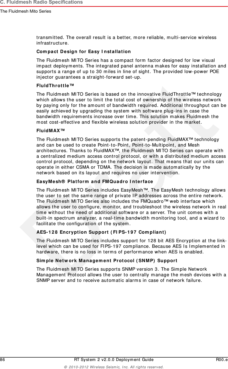 Draft86 RT System 2 v2.0.0 Deployment Guide R00.e&copy; 2010-2012 Wireless Seismic, Inc. All rights reserved.C. Fluidmesh Radio SpecificationsThe Fluidmesh Mito Seriestransmitted. The overall result is a better, more reliable, multi-service wireless infrastructure.Compact Design for Easy Installation The Fluidmesh MITO Series has a compact form factor designed for low visual impact deployments. The integrated panel antenna makes for easy installation and supports a range of up to 30 miles in line of sight. The provided low-power POE injector guarantees a straight-forward set-up.FluldThrottle&trade; The Fluidmesh MITO Series is based on the innovative FluidThrottle&trade; technology which allows the user to limit the total cost of ownership of the wireless network by paying only for the amount of bandwidth required. Additional throughput can be easily achieved by upgrading the system with software plug-ins in case the bandwidth requirements increase over time. This solution makes Fluidmesh the most cost-effective and flexible wireless solution provider in the market.FluidMAX&trade; The Fluidmesh MITO Series supports the patent-pending FluidMAX&trade; technology and can be used to create Point-to-Point, Point-to-Multipoint, and Mesh architectures. Thanks to FluidMAX&trade;, the Fluidmesh MITO Series can operate with a centralized medium access control protocol, or with a distributed medium access control protocol, depending on the network layout. That means that our units can operate in either CSMA or TDMA. The decision is made automatically by the network based on its layout and requires no user intervention.EasyMesh&reg; Platform and FMQuadro Interface The Fluidmesh MITO Series includes EasyMesh&trade;. The EasyMesh technology allows the user to set the same range of private IP addresses across the entire network. The Fluidmesh MITO Series also includes the FMQuadro&trade; web interface which allows the user to configure, monitor, and troubleshoot the wireless network in real time without the need of additional software or a server. The unit comes with a built-in spectrum analyzer, a real-time bandwidth monitoring tool, and a wizard to facilitate the configuration of the system.AES-128 Encryption Support (FIPS-197 Compliant) The Fluidmesh MITO Series includes support for 128 bit AES Encryption at the link-level which can be used for FIPS-197 compliance. Because AES Is Implemented in hardware, there is no loss in terms of performance when AES is enabled.Simple Network Management Protocol (SNMP) Support The Fluidmesh MITO Series supports SNMP version 3. The Simple Network Management Protocol allows the user to centrally manage the mesh devices with a SNMP server and to receive automatic alarms in case of network failure.