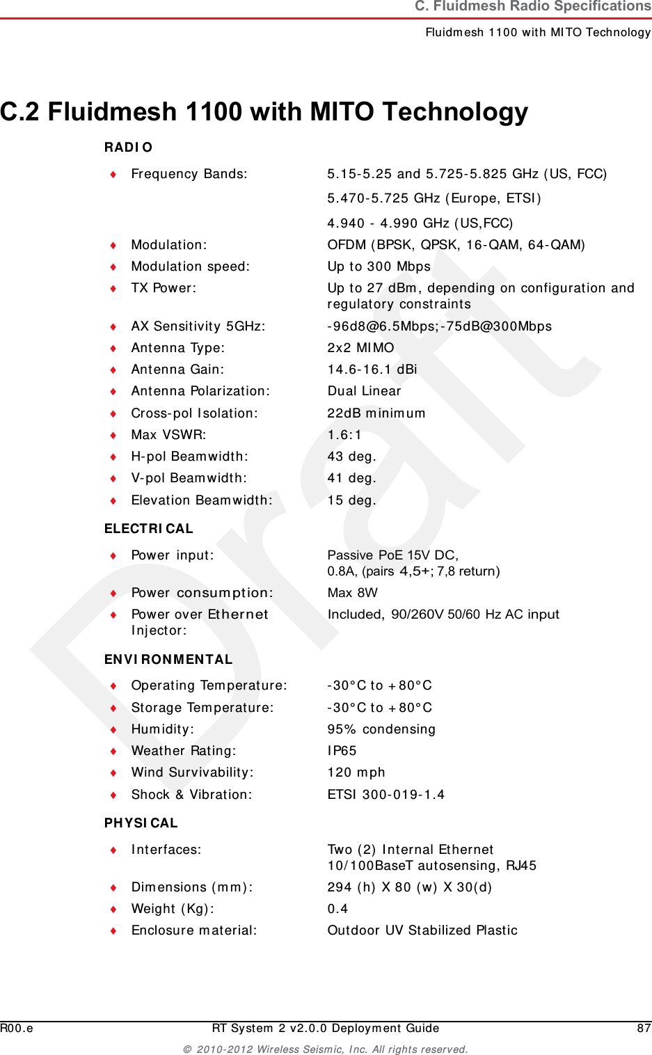 DraftR00.e RT System 2 v2.0.0 Deployment Guide 87&copy; 2010-2012 Wireless Seismic, Inc. All rights reserved.C. Fluidmesh Radio SpecificationsFluidmesh 1100 with MITO TechnologyC.2 Fluidmesh 1100 with MITO TechnologyRADIO ELECTRICAL ENVIRONMENTAL PHYSICAL Frequency Bands: 5.15-5.25 and 5.725-5.825 GHz (US, FCC)5.470-5.725 GHz (Europe, ETSI)4.940 - 4.990 GHz (US,FCC)Modulation: OFDM (BPSK, QPSK, 16-QAM, 64-QAM)Modulation speed: Up to 300 MbpsTX Power: Up to 27 dBm, depending on configuration and regulatory constraintsAX Sensitivity 5GHz: -96d8@6.5Mbps;-75dB@300MbpsAntenna Type: 2x2 MIMOAntenna Gain: 14.6-16.1 dBiAntenna Polarization: Dual LinearCross-pol Isolation: 22dB minimumMax VSWR: 1.6:1H-pol Beamwidth: 43 deg.V-pol Beamwidth: 41 deg.Elevation Beamwidth: 15 deg.Power input: Passive PoE 15V DC, 0.8A, (pairs 4,5+; 7,8 return)Power consumption:Max 8WPower over Ethernet Injector:Included, 90/260V 50/60 Hz AC inputOperating Temperature: -30&deg;C to +80&deg;CStorage Temperature: -30&deg;C to +80&deg;CHumidity: 95% condensingWeather Rating: IP65Wind Survivability: 120 mphShock &amp; Vibration: ETSI 300-019-1.4Interfaces: Two (2) Internal Ethernet10/100BaseT autosensing, RJ45Dimensions (mm): 294 (h) X 80 (w) X 30(d)Weight (Kg): 0.4Enclosure material: Outdoor UV Stabilized Plastic