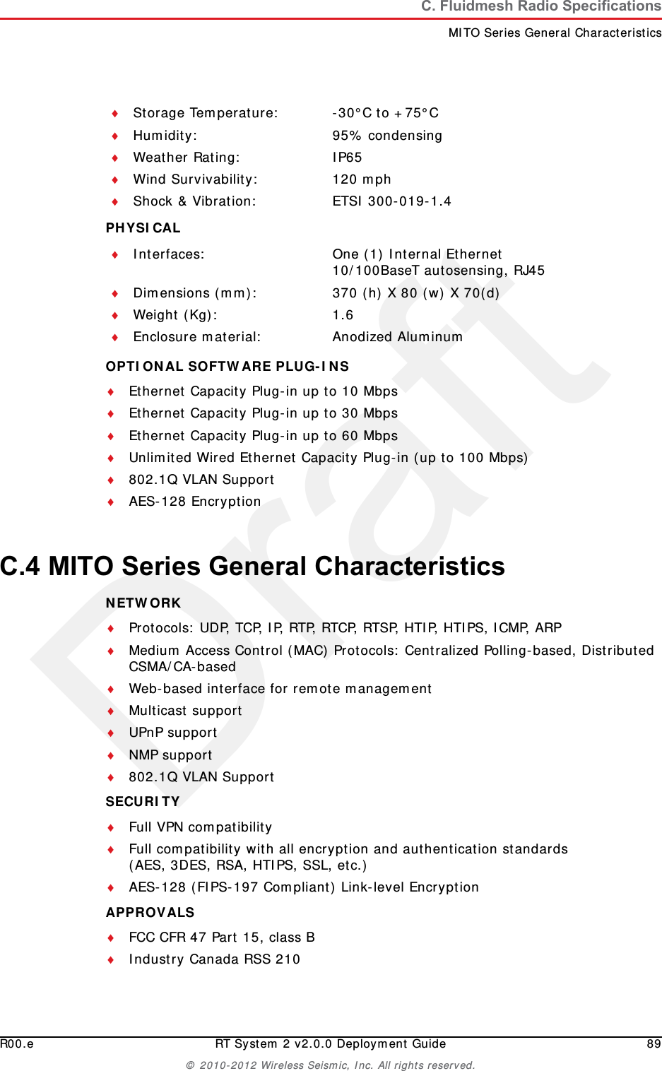DraftR00.e RT System 2 v2.0.0 Deployment Guide 89&copy; 2010-2012 Wireless Seismic, Inc. All rights reserved.C. Fluidmesh Radio SpecificationsMITO Series General CharacteristicsPHYSICAL OPTIONAL SOFTWARE PLUG-INS Ethernet Capacity Plug-in up to 10 MbpsEthernet Capacity Plug-in up to 30 MbpsEthernet Capacity Plug-in up to 60 MbpsUnlimited Wired Ethernet Capacity Plug-in (up to 100 Mbps)802.1Q VLAN SupportAES-128 EncryptionC.4 MITO Series General CharacteristicsNETWORK Protocols: UDP, TCP, IP, RTP, RTCP, RTSP, HTIP, HTIPS, ICMP, ARPMedium Access Control (MAC) Protocols: Centralized Polling-based, Distributed CSMA/CA-basedWeb-based interface for remote managementMulticast supportUPnP supportNMP support802.1Q VLAN SupportSECURITY Full VPN compatibilityFull compatibility with all encryption and authentication standards(AES, 3DES, RSA, HTIPS, SSL, etc.)AES-128 (FIPS-197 Compliant) Link-level EncryptionAPPROVALS FCC CFR 47 Part 15, class BIndustry Canada RSS 210Storage Temperature: -30&deg;C to +75&deg;CHumidity: 95% condensingWeather Rating: IP65Wind Survivability: 120 mphShock &amp; Vibration: ETSI 300-019-1.4Interfaces: One (1) Internal Ethernet10/100BaseT autosensing, RJ45Dimensions (mm): 370 (h) X 80 (w) X 70(d)Weight (Kg): 1.6Enclosure material: Anodized Aluminum