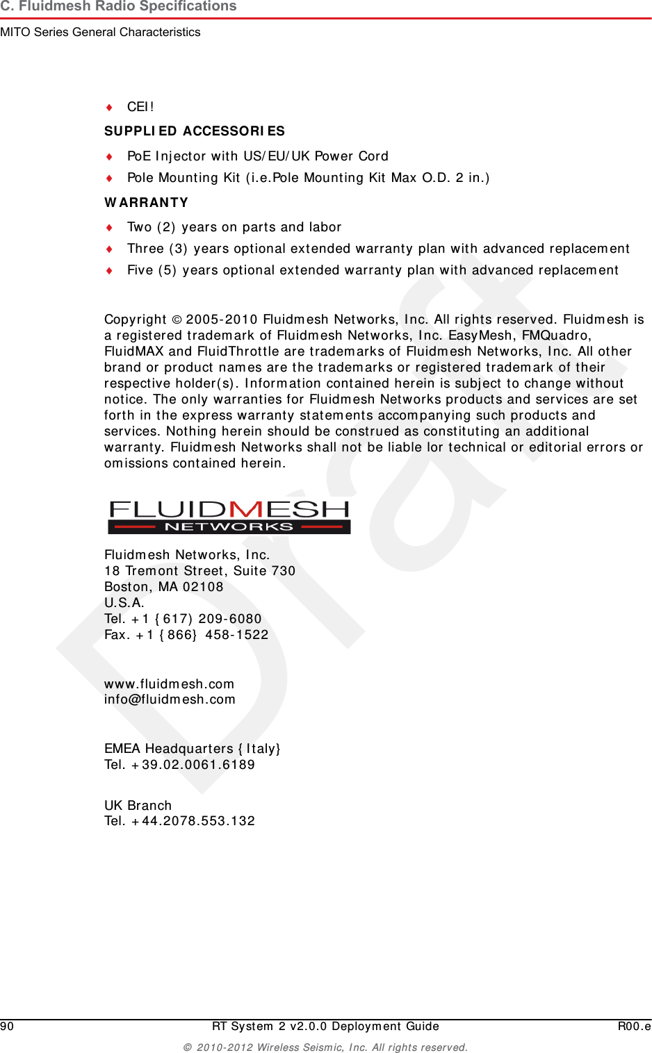 Draft90 RT System 2 v2.0.0 Deployment Guide R00.e&copy; 2010-2012 Wireless Seismic, Inc. All rights reserved.C. Fluidmesh Radio SpecificationsMITO Series General CharacteristicsCEI!SUPPLIED ACCESSORIES PoE Injector with US/EU/UK Power CordPole Mounting Kit (i.e.Pole Mounting Kit Max O.D. 2 in.)WARRANTY Two (2) years on parts and laborThree (3) years optional extended warranty plan with advanced replacementFive (5) years optional extended warranty plan with advanced replacementCopyright &copy; 2005-2010 Fluidmesh Networks, Inc. All rights reserved. Fluidmesh is a registered trademark of Fluidmesh Networks, Inc. EasyMesh, FMQuadro, FluidMAX and FluidThrottle are trademarks of Fluidmesh Networks, Inc. All other brand or product names are the trademarks or registered trademark of their respective holder(s). Information contained herein is subject to change without notice. The only warranties for Fluidmesh Networks products and services are set forth in the express warranty statements accompanying such products and services. Nothing herein should be construed as constituting an additional warranty. Fluidmesh Networks shall not be liable lor technical or editorial errors or omissions contained herein.Fluidmesh Networks, Inc.18 Tremont Street, Suite 730Boston, MA 02108U.S.A.Tel. +1 {617) 209-6080Fax. +1 {866} 458-1522www.fluidmesh.cominfo@fluidmesh.comEMEA Headquarters {Italy}Tel. +39.02.0061.6189UK BranchTel. +44.2078.553.132