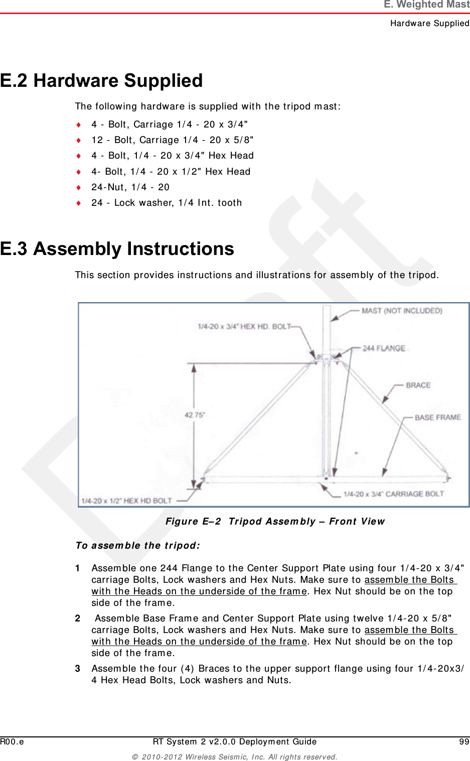 DraftR00.e RT System 2 v2.0.0 Deployment Guide 99&copy; 2010-2012 Wireless Seismic, Inc. All rights reserved.E. Weighted MastHardware SuppliedE.2 Hardware SuppliedThe following hardware is supplied with the tripod mast:4 - Bolt, Carriage 1/4 - 20 x 3/4"12 - Bolt, Carriage 1/4 - 20 x 5/8"4 - Bolt, 1/4 - 20 x 3/4" Hex Head4- Bolt, 1/4 - 20 x 1/2" Hex Head24-Nut, 1/4 - 2024 - Lock washer, 1/4 Int. toothE.3 Assembly InstructionsThis section provides instructions and illustrations for assembly of the tripod.To assemble the tripod:1Assemble one 244 Flange to the Center Support Plate using four 1/4-20 x 3/4" carriage Bolts, Lock washers and Hex Nuts. Make sure to assemble the Bolts with the Heads on the underside of the frame. Hex Nut should be on the top side of the frame. 2 Assemble Base Frame and Center Support Plate using twelve 1/4-20 x 5/8" carriage Bolts, Lock washers and Hex Nuts. Make sure to assemble the Bolts with the Heads on the underside of the frame. Hex Nut should be on the top side of the frame.3Assemble the four (4) Braces to the upper support flange using four 1/4-20x3/4 Hex Head Bolts, Lock washers and Nuts.Figure E&ndash;2  Tripod Assembly &ndash; Front View