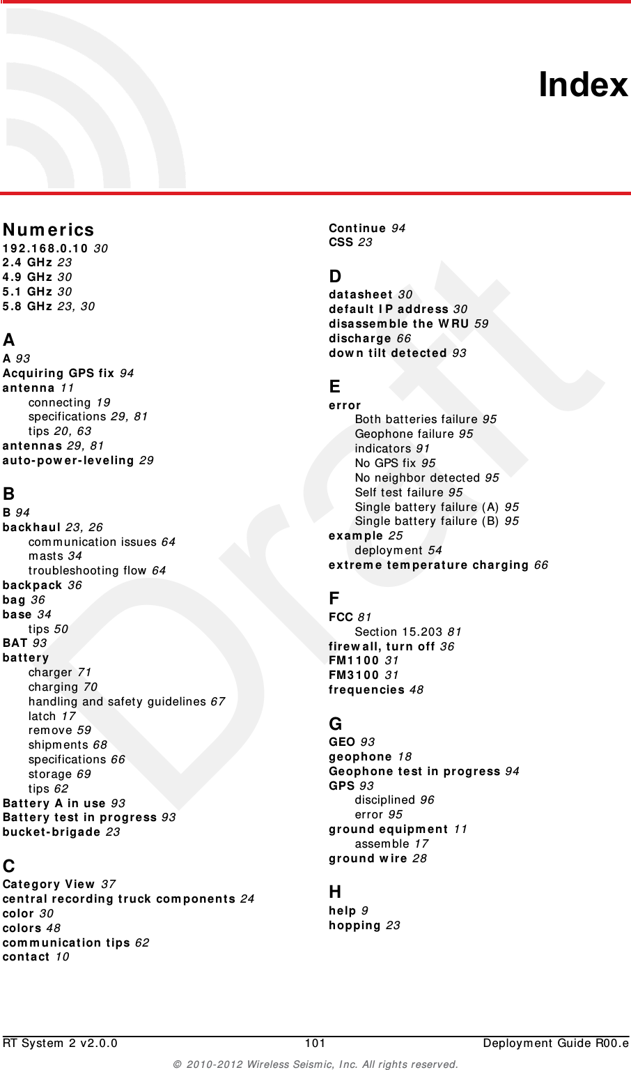 DraftRT System 2 v2.0.0 101  Deployment Guide R00.e&copy; 2010-2012 Wireless Seismic, Inc. All rights reserved.IndexNumerics192.168.0.10 302.4 GHz 234.9 GHz 305.1 GHz 305.8 GHz 23, 30AA 93Acquiring GPS fix 94antenna 11connecting 19specifications 29, 81tips 20, 63antennas 29, 81auto-power-leveling 29BB 94backhaul 23, 26communication issues 64masts 34troubleshooting flow 64backpack 36bag 36base 34tips 50BAT 93batterycharger 71charging 70handling and safety guidelines 67latch 17remove 59shipments 68specifications 66storage 69tips 62Battery A in use 93Battery test in progress 93bucket-brigade 23CCategory View 37central recording truck components 24color 30colors 48communication tips 62contact 10Continue 94CSS 23Ddatasheet 30default IP address 30disassemble the WRU 59discharge 66down tilt detected 93EerrorBoth batteries failure 95Geophone failure 95indicators 91No GPS fix 95No neighbor detected 95Self test failure 95Single battery failure (A) 95Single battery failure (B) 95example 25deployment 54extreme temperature charging 66FFCC 81Section 15.203 81firewall, turn off 36FM1100 31FM3100 31frequencies 48GGEO 93geophone 18Geophone test in progress 94GPS 93disciplined 96error 95ground equipment 11assemble 17ground wire 28Hhelp 9hopping 23