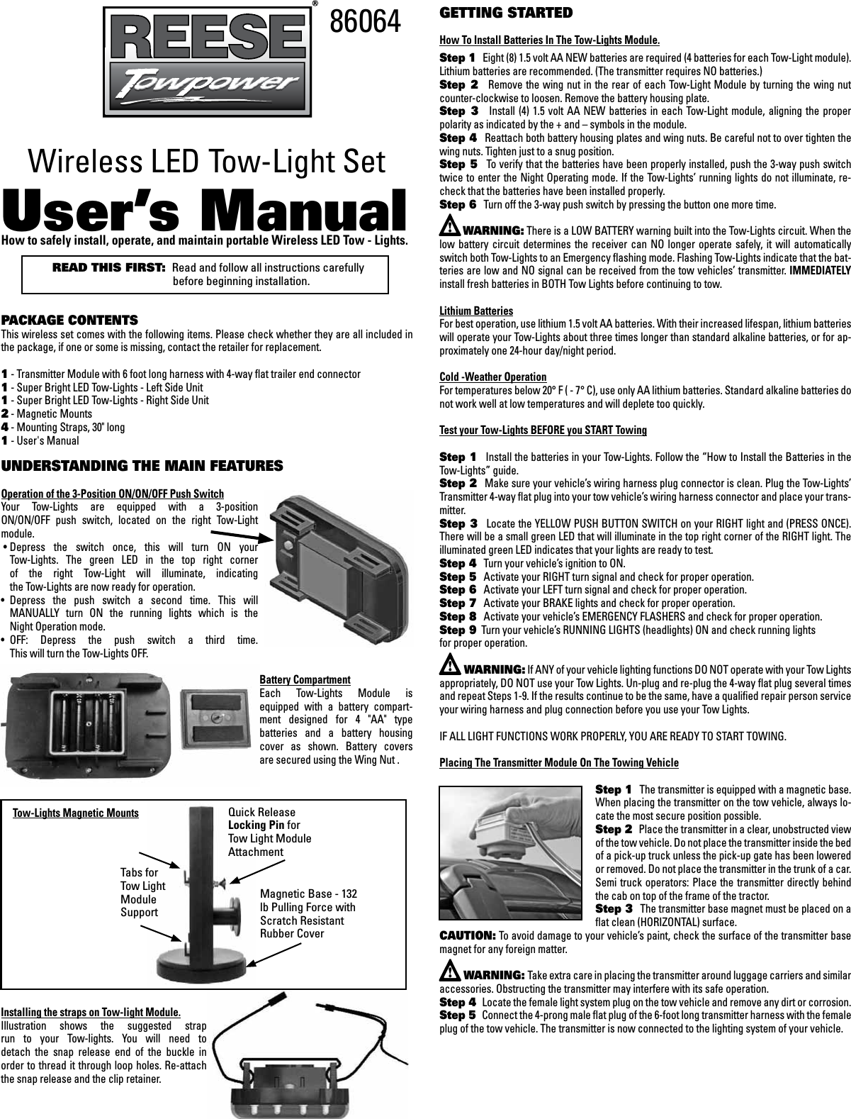 Wireless LED Tow-Light SetUser&rsquo;s ManualHow to safely install, operate, and maintain portable Wireless LED Tow - Lights. READ THIS FIRST:  Read and follow all instructions carefully           before beginning installation.PACKAGE CONTENTSThis wireless set comes with the following items. Please check whether they are all included in the package, if one or some is missing, contact the retailer for replacement.1 - Transmitter Module with 6 foot long harness with 4-way ﬂat trailer end connector1 - Super Bright LED Tow-Lights - Left Side Unit1 - Super Bright LED Tow-Lights - Right Side Unit2 - Magnetic Mounts4 - Mounting Straps, 30" long 1 - User's ManualUNDERSTANDING THE MAIN FEATURES Operation of the 3-Position ON/ON/OFF Push Switch Your  Tow-Lights  are  equipped  with  a  3-position  ON/ON/OFF  push  switch,  located  on  the  right  Tow-Light  module. &bull; Depress  the  switch  once,  this  will  turn  ON  your    Tow-Lights.  The  green  LED  in  the  top  right  corner    of  the  right  Tow-Light  will  illuminate,  indicating    the Tow-Lights are now ready for operation.&bull;  Depress  the  push  switch  a  second  time.  This  will    MANUALLY  turn  ON  the  running  lights  which  is  the    Night Operation mode.&bull;  OFF:  Depress  the  push  switch  a  third  time.    This will turn the Tow-Lights OFF.Battery CompartmentEach  Tow-Lights  Module  is equipped  with  a  battery  compart-ment  designed  for  4  "AA"  type batteries  and  a  battery  housing cover  as  shown.  Battery  covers  are secured using the Wing Nut .      Tow-Lights Magnetic MountsInstalling the straps on Tow-light Module.Illustration  shows  the  suggested  strap run  to  your  Tow-lights.  You  will  need  to  detach  the  snap  release  end  of  the  buckle  in  order to thread it through loop holes. Re-attach the snap release and the clip retainer.GETTING STARTEDHow To Install Batteries In The Tow-Lights Module.Step 1   Eight (8) 1.5 volt AA NEW batteries are required (4 batteries for each Tow-Light module). Lithium batteries are recommended. (The transmitter requires NO batteries.) Step  2   Remove  the wing nut  in the rear  of each Tow-Light Module  by turning the  wing nut counter-clockwise to loosen. Remove the battery housing plate. Step  3     Install (4) 1.5 volt  AA  NEW  batteries  in each  Tow-Light  module,  aligning the proper polarity as indicated by the + and &ndash; symbols in the module. Step 4   Reattach both battery housing plates and wing nuts. Be careful not to over tighten the wing nuts. Tighten just to a snug position. Step 5   To verify that the batteries have been properly installed, push the 3-way push switch twice to enter the Night Operating mode. If the Tow-Lights&rsquo; running lights do not illuminate, re-check that the batteries have been installed properly. Step 6   Turn off the 3-way push switch by pressing the button one more time.      WARNING: There is a LOW BATTERY warning built into the Tow-Lights circuit. When the low  battery  circuit  determines  the  receiver  can  NO  longer  operate  safely, it  will  automatically switch both Tow-Lights to an Emergency ﬂashing mode. Flashing Tow-Lights indicate that the bat-teries are low and NO signal can be received from the tow vehicles&rsquo; transmitter. IMMEDIATELY install fresh batteries in BOTH Tow Lights before continuing to tow.Lithium BatteriesFor best operation, use lithium 1.5 volt AA batteries. With their increased lifespan, lithium batteries will operate your Tow-Lights about three times longer than standard alkaline batteries, or for ap-proximately one 24-hour day/night period.Cold -Weather OperationFor temperatures below 20&deg; F ( - 7&deg; C), use only AA lithium batteries. Standard alkaline batteries do not work well at low temperatures and will deplete too quickly.Test your Tow-Lights BEFORE you START TowingStep 1   Install the batteries in your Tow-Lights. Follow the &ldquo;How to Install the Batteries in the Tow-Lights&rdquo; guide.Step 2   Make sure your vehicle&rsquo;s wiring harness plug connector is clean. Plug the Tow-Lights&rsquo; Transmitter 4-way ﬂat plug into your tow vehicle&rsquo;s wiring harness connector and place your trans-mitter. Step 3   Locate the YELLOW PUSH BUTTON SWITCH on your RIGHT light and (PRESS ONCE). There will be a small green LED that will illuminate in the top right corner of the RIGHT light. The illuminated green LED indicates that your lights are ready to test.Step 4   Turn your vehicle&rsquo;s ignition to ON. Step 5   Activate your RIGHT turn signal and check for proper operation. Step 6   Activate your LEFT turn signal and check for proper operation.Step 7   Activate your BRAKE lights and check for proper operation. Step 8   Activate your vehicle&rsquo;s EMERGENCY FLASHERS and check for proper operation. Step 9  Turn your vehicle&rsquo;s RUNNING LIGHTS (headlights) ON and check running lights for proper operation.        WARNING: If ANY of your vehicle lighting functions DO NOT operate with your Tow Lights appropriately, DO NOT use your Tow Lights. Un-plug and re-plug the 4-way ﬂat plug several times and repeat Steps 1-9. If the results continue to be the same, have a qualiﬁed repair person service your wiring harness and plug connection before you use your Tow Lights. IF ALL LIGHT FUNCTIONS WORK PROPERLY, YOU ARE READY TO START TOWING.Placing The Transmitter Module On The Towing VehicleStep 1   The transmitter is equipped with a magnetic base. When placing the transmitter on the tow vehicle, always lo-cate the most secure position possible. Step 2   Place the transmitter in a clear, unobstructed view of the tow vehicle. Do not place the transmitter inside the bed of a pick-up truck unless the pick-up gate has been lowered or removed. Do not place the transmitter in the trunk of a car. Semi truck operators:  Place the  transmitter directly behind the cab on top of the frame of the tractor. Step 3   The transmitter base magnet must be placed on a ﬂat clean (HORIZONTAL) surface. CAUTION: To avoid damage to your vehicle&rsquo;s paint, check the surface of the transmitter base magnet for any foreign matter.         WARNING: Take extra care in placing the transmitter around luggage carriers and similar accessories. Obstructing the transmitter may interfere with its safe operation. Step 4   Locate the female light system plug on the tow vehicle and remove any dirt or corrosion. Step 5   Connect the 4-prong male ﬂat plug of the 6-foot long transmitter harness with the female plug of the tow vehicle. The transmitter is now connected to the lighting system of your vehicle.86064Magnetic Base - 132 lb Pulling Force with Scratch Resistant  Rubber CoverTabs for Tow Light Module SupportQuick Release Locking Pin for Tow Light Module Attachment
