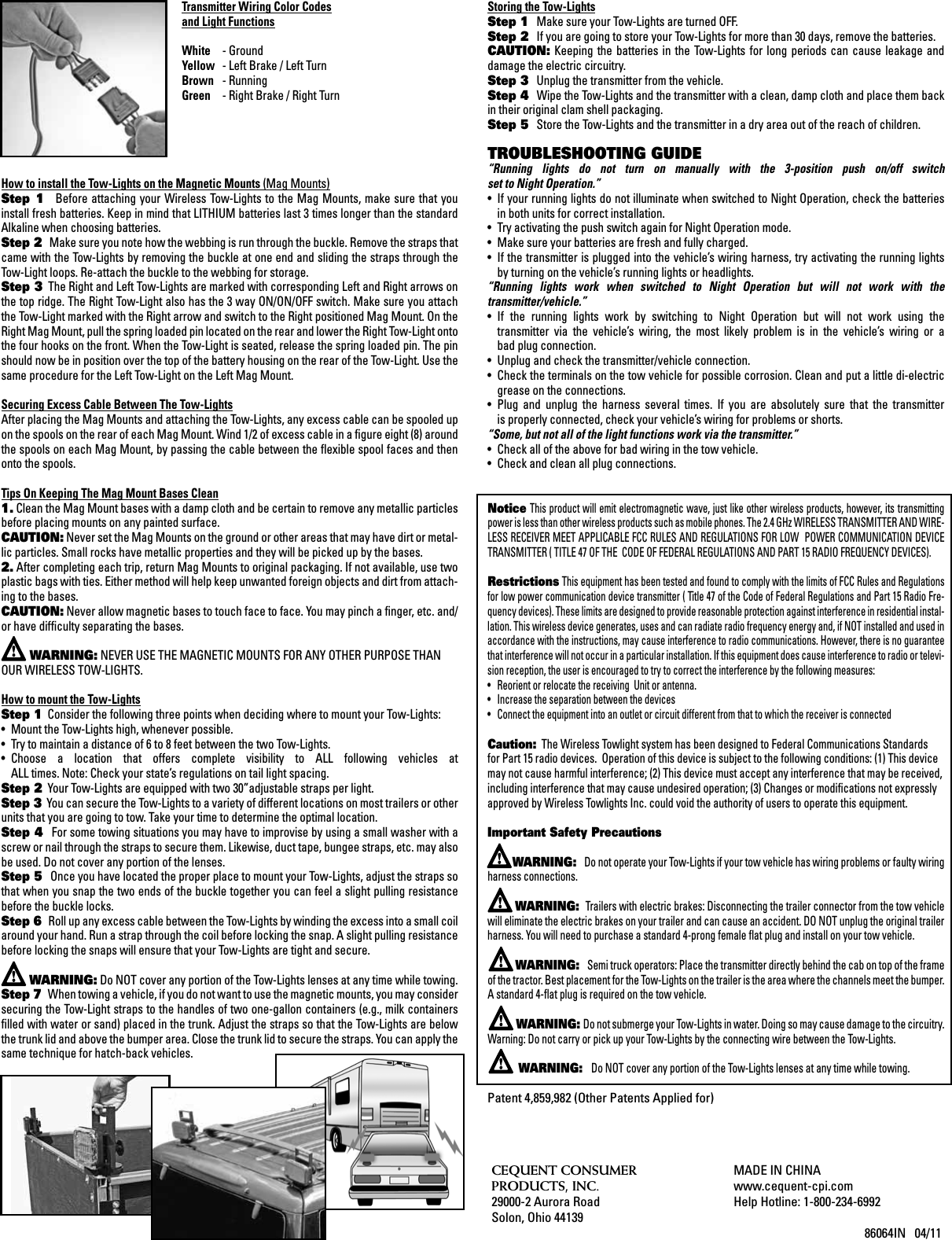 Transmitter Wiring Color Codes and Light FunctionsWhite  - Ground Yellow  - Left Brake / Left Turn Brown  - Running Green  - Right Brake / Right Turn How to install the Tow-Lights on the Magnetic Mounts (Mag Mounts)Step  1   Before attaching  your Wireless  Tow-Lights  to the  Mag Mounts,  make sure that  you install fresh batteries. Keep in mind that LITHIUM batteries last 3 times longer than the standard Alkaline when choosing batteries.Step 2   Make sure you note how the webbing is run through the buckle. Remove the straps that came with the Tow-Lights by removing the buckle at one end and sliding the straps through the Tow-Light loops. Re-attach the buckle to the webbing for storage.Step 3  The Right and Left Tow-Lights are marked with corresponding Left and Right arrows on the top ridge. The Right Tow-Light also has the 3 way ON/ON/OFF switch. Make sure you attach the Tow-Light marked with the Right arrow and switch to the Right positioned Mag Mount. On the Right Mag Mount, pull the spring loaded pin located on the rear and lower the Right Tow-Light onto the four hooks on the front. When the Tow-Light is seated, release the spring loaded pin. The pin should now be in position over the top of the battery housing on the rear of the Tow-Light. Use the same procedure for the Left Tow-Light on the Left Mag Mount.Securing Excess Cable Between The Tow-LightsAfter placing the Mag Mounts and attaching the Tow-Lights, any excess cable can be spooled up on the spools on the rear of each Mag Mount. Wind 1/2 of excess cable in a ﬁgure eight (8) around the spools on each Mag Mount, by passing the cable between the ﬂexible spool faces and then onto the spools.Tips On Keeping The Mag Mount Bases Clean1. Clean the Mag Mount bases with a damp cloth and be certain to remove any metallic particles before placing mounts on any painted surface.CAUTION: Never set the Mag Mounts on the ground or other areas that may have dirt or metal-lic particles. Small rocks have metallic properties and they will be picked up by the bases.2. After completing each trip, return Mag Mounts to original packaging. If not available, use two plastic bags with ties. Either method will help keep unwanted foreign objects and dirt from attach-ing to the bases.CAUTION: Never allow magnetic bases to touch face to face. You may pinch a ﬁnger, etc. and/or have difﬁculty separating the bases.       WARNING: NEVER USE THE MAGNETIC MOUNTS FOR ANY OTHER PURPOSE THAN OUR WIRELESS TOW-LIGHTS.How to mount the Tow-LightsStep 1  Consider the following three points when deciding where to mount your Tow-Lights: &bull;  Mount the Tow-Lights high, whenever possible. &bull;  Try to maintain a distance of 6 to 8 feet between the two Tow-Lights. &bull;  Choose  a  location  that  offers  complete  visibility  to  ALL  following  vehicles  at    ALL times. Note: Check your state&rsquo;s regulations on tail light spacing. Step 2  Your Tow-Lights are equipped with two 30&rdquo;adjustable straps per light. Step 3  You can secure the Tow-Lights to a variety of different locations on most trailers or other units that you are going to tow. Take your time to determine the optimal location. Step 4   For some towing situations you may have to improvise by using a small washer with a screw or nail through the straps to secure them. Likewise, duct tape, bungee straps, etc. may also be used. Do not cover any portion of the lenses.Step 5   Once you have located the proper place to mount your Tow-Lights, adjust the straps so that when you snap the two ends of the buckle together you can feel a slight pulling resistance before the buckle locks. Step 6   Roll up any excess cable between the Tow-Lights by winding the excess into a small coil around your hand. Run a strap through the coil before locking the snap. A slight pulling resistance before locking the snaps will ensure that your Tow-Lights are tight and secure.        WARNING: Do NOT cover any portion of the Tow-Lights lenses at any time while towing. Step 7   When towing a vehicle, if you do not want to use the magnetic mounts, you may consider securing the Tow-Light straps to the handles of two one-gallon containers (e.g., milk containers ﬁlled with water or sand) placed in the trunk. Adjust the straps so that the Tow-Lights are below the trunk lid and above the bumper area. Close the trunk lid to secure the straps. You can apply the same technique for hatch-back vehicles.Storing the Tow-LightsStep 1   Make sure your Tow-Lights are turned OFF. Step 2   If you are going to store your Tow-Lights for more than 30 days, remove the batteries. CAUTION: Keeping  the  batteries  in  the  Tow-Lights  for  long  periods  can  cause  leakage  and damage the electric circuitry. Step 3   Unplug the transmitter from the vehicle. Step 4   Wipe the Tow-Lights and the transmitter with a clean, damp cloth and place them back in their original clam shell packaging. Step 5   Store the Tow-Lights and the transmitter in a dry area out of the reach of children. TROUBLESHOOTING GUIDE&ldquo;Running  lights  do  not  turn  on  manually  with  the  3-position  push  on/off  switch  set to Night Operation.&rdquo;&bull;  If your running lights do not illuminate when switched to Night Operation, check the batteries    in both units for correct installation. &bull;  Try activating the push switch again for Night Operation mode. &bull;  Make sure your batteries are fresh and fully charged. &bull;  If the transmitter is plugged into the vehicle&rsquo;s wiring harness, try activating the running lights    by turning on the vehicle&rsquo;s running lights or headlights. &ldquo;Running  lights  work  when  switched  to  Night  Operation  but  will  not  work  with  the  transmitter/vehicle.&rdquo;&bull;  If  the  running  lights  work  by  switching  to  Night  Operation  but  will  not  work  using  the    transmitter  via  the  vehicle&rsquo;s  wiring,  the  most  likely  problem  is  in  the  vehicle&rsquo;s  wiring  or  a    bad plug connection. &bull;  Unplug and check the transmitter/vehicle connection. &bull;  Check the terminals on the tow vehicle for possible corrosion. Clean and put a little di-electric    grease on the connections. &bull;  Plug  and  unplug  the  harness  several  times.  If  you  are  absolutely  sure  that  the  transmitter    is properly connected, check your vehicle&rsquo;s wiring for problems or shorts.&ldquo;Some, but not all of the light functions work via the transmitter.&rdquo;&bull;  Check all of the above for bad wiring in the tow vehicle.&bull;  Check and clean all plug connections.Notice This product will emit electromagnetic wave, just like other wireless products, however, its transmitting power is less than other wireless products such as mobile phones. The 2.4 GHz WIRELESS TRANSMITTER AND WIRE-LESS RECEIVER MEET APPLICABLE FCC RULES AND REGULATIONS FOR LOW  POWER COMMUNICATION DEVICE TRANSMITTER ( TITLE 47 OF THE  CODE OF FEDERAL REGULATIONS AND PART 15 RADIO FREQUENCY DEVICES).Restrictions This equipment has been tested and found to comply with the limits of FCC Rules and Regulations for low power communication device transmitter ( Title 47 of the Code of Federal Regulations and Part 15 Radio Fre-quency devices). These limits are designed to provide reasonable protection against interference in residential instal-lation. This wireless device generates, uses and can radiate radio frequency energy and, if NOT installed and used in accordance with the instructions, may cause interference to radio communications. However, there is no guarantee that interference will not occur in a particular installation. If this equipment does cause interference to radio or televi-sion reception, the user is encouraged to try to correct the interference by the following measures:&bull;  Reorient or relocate the receiving  Unit or antenna.&bull;  Increase the separation between the devices&bull;  Connect the equipment into an outlet or circuit different from that to which the receiver is connectedCaution:  The Wireless Towlight system has been designed to Federal Communications Standards for Part 15 radio devices.  Operation of this device is subject to the following conditions: (1) This device may not cause harmful interference; (2) This device must accept any interference that may be received, including interference that may cause undesired operation; (3) Changes or modiﬁcations not expressly approved by Wireless Towlights Inc. could void the authority of users to operate this equipment. Important Safety Precautions        WARNING:   Do not operate your Tow-Lights if your tow vehicle has wiring problems or faulty wiring harness connections.        WARNING:  Trailers with electric brakes: Disconnecting the trailer connector from the tow vehicle will eliminate the electric brakes on your trailer and can cause an accident. DO NOT unplug the original trailer harness. You will need to purchase a standard 4-prong female ﬂat plug and install on your tow vehicle.        WARNING:   Semi truck operators: Place the transmitter directly behind the cab on top of the frame of the tractor. Best placement for the Tow-Lights on the trailer is the area where the channels meet the bumper. A standard 4-ﬂat plug is required on the tow vehicle.         WARNING: Do not submerge your Tow-Lights in water. Doing so may cause damage to the circuitry. Warning: Do not carry or pick up your Tow-Lights by the connecting wire between the Tow-Lights.        WARNING:   Do NOT cover any portion of the Tow-Lights lenses at any time while towing. Patent 4,859,982 (Other Patents Applied for)CEQUENT CONSUMERPRODUCTS, INC. 29000-2 Aurora RoadSolon, Ohio 44139MADE IN CHINAwww.cequent-cpi.comHelp Hotline: 1-800-234-6992                                             86064IN   04/11