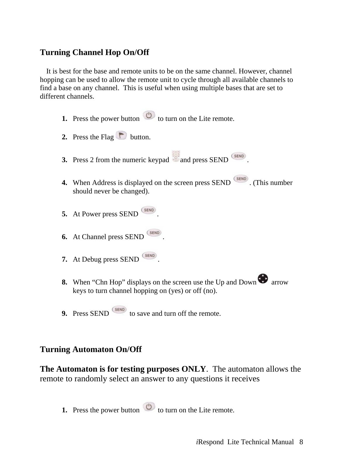  iRespond  Lite Technical Manual   8   Turning Channel Hop On/Off     It is best for the base and remote units to be on the same channel. However, channel hopping can be used to allow the remote unit to cycle through all available channels to find a base on any channel.  This is useful when using multiple bases that are set to different channels.    1. Press the power button   to turn on the Lite remote.  2. Press the Flag    button.  3. Press 2 from the numeric keypad  and press SEND  .  4. When Address is displayed on the screen press SEND  . (This number should never be changed).  5. At Power press SEND  .  6. At Channel press SEND  .  7. At Debug press SEND  .  8. When “Chn Hop” displays on the screen use the Up and Down  arrow keys to turn channel hopping on (yes) or off (no).  9. Press SEND   to save and turn off the remote.    Turning Automaton On/Off  The Automaton is for testing purposes ONLY.  The automaton allows the remote to randomly select an answer to any questions it receives    1. Press the power button   to turn on the Lite remote.  