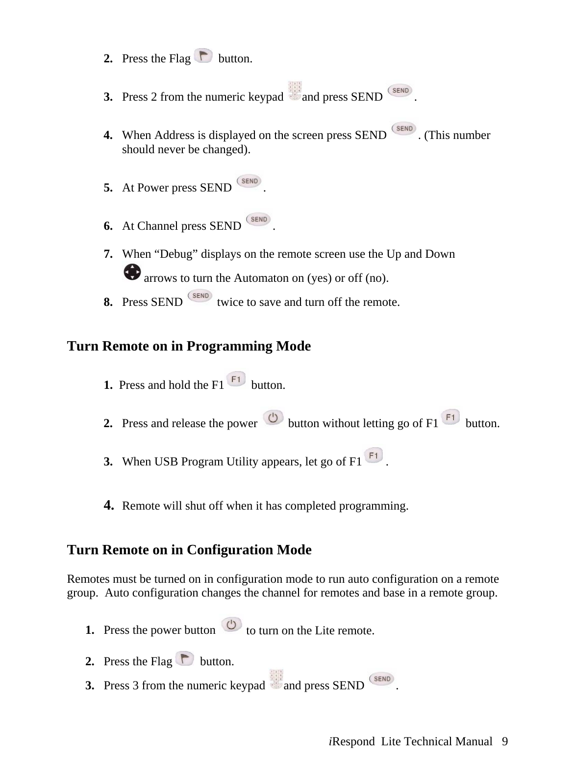  iRespond  Lite Technical Manual   9 2. Press the Flag    button.  3. Press 2 from the numeric keypad  and press SEND  .  4. When Address is displayed on the screen press SEND  . (This number should never be changed).  5. At Power press SEND  .  6. At Channel press SEND  .  7. When “Debug” displays on the remote screen use the Up and Down arrows to turn the Automaton on (yes) or off (no). 8. Press SEND   twice to save and turn off the remote.   Turn Remote on in Programming Mode  1.  Press and hold the F1  button.  2.   Press and release the power   button without letting go of F1  button.    3.   When USB Program Utility appears, let go of F1 .   4.   Remote will shut off when it has completed programming.   Turn Remote on in Configuration Mode  Remotes must be turned on in configuration mode to run auto configuration on a remote group.  Auto configuration changes the channel for remotes and base in a remote group.  1. Press the power button   to turn on the Lite remote.  2. Press the Flag    button. 3. Press 3 from the numeric keypad  and press SEND  .  