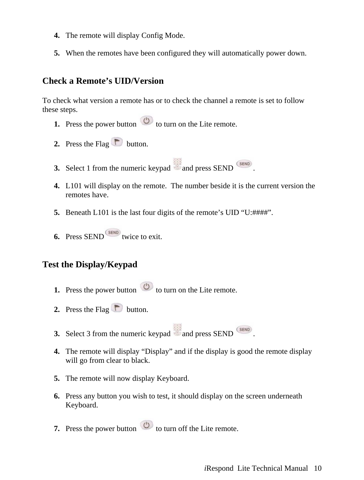  iRespond  Lite Technical Manual   10 4. The remote will display Config Mode.  5. When the remotes have been configured they will automatically power down.   Check a Remote’s UID/Version  To check what version a remote has or to check the channel a remote is set to follow these steps. 1. Press the power button   to turn on the Lite remote.  2. Press the Flag    button.  3. Select 1 from the numeric keypad  and press SEND  .  4. L101 will display on the remote.  The number beside it is the current version the remotes have.  5. Beneath L101 is the last four digits of the remote’s UID “U:####”.  6. Press SEND twice to exit.   Test the Display/Keypad  1. Press the power button   to turn on the Lite remote.  2. Press the Flag    button.  3. Select 3 from the numeric keypad  and press SEND  .  4. The remote will display “Display” and if the display is good the remote display will go from clear to black.  5. The remote will now display Keyboard.  6. Press any button you wish to test, it should display on the screen underneath Keyboard.  7. Press the power button   to turn off the Lite remote.  