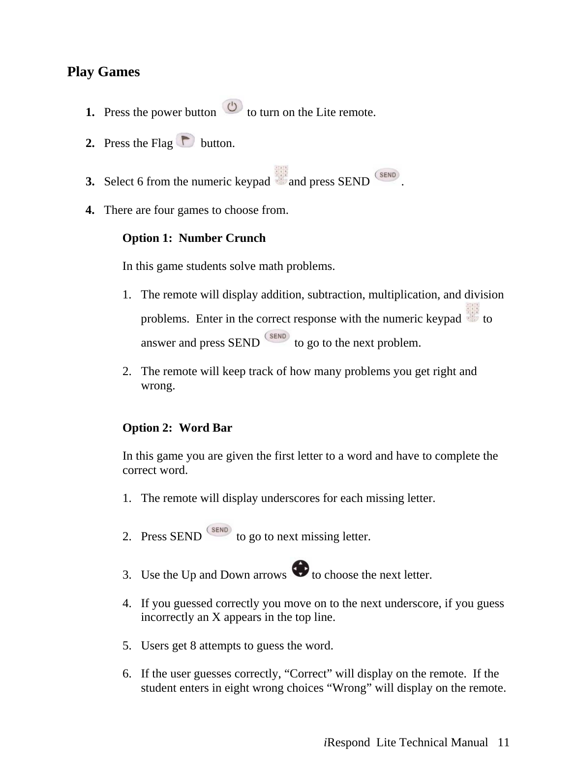  iRespond  Lite Technical Manual   11  Play Games  1. Press the power button   to turn on the Lite remote.  2. Press the Flag    button.  3. Select 6 from the numeric keypad  and press SEND  .  4. There are four games to choose from.  Option 1:  Number Crunch  In this game students solve math problems.   1. The remote will display addition, subtraction, multiplication, and division problems.  Enter in the correct response with the numeric keypad   to answer and press SEND   to go to the next problem.  2. The remote will keep track of how many problems you get right and wrong.   Option 2:  Word Bar  In this game you are given the first letter to a word and have to complete the correct word.  1. The remote will display underscores for each missing letter.  2. Press SEND   to go to next missing letter.  3. Use the Up and Down arrows  to choose the next letter.  4. If you guessed correctly you move on to the next underscore, if you guess incorrectly an X appears in the top line.  5. Users get 8 attempts to guess the word.  6. If the user guesses correctly, “Correct” will display on the remote.  If the student enters in eight wrong choices “Wrong” will display on the remote.   