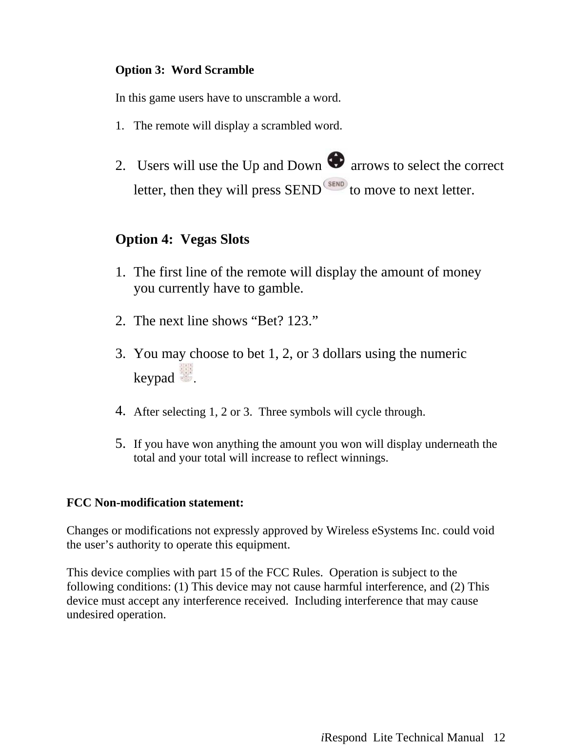  iRespond  Lite Technical Manual   12                  Option 3:  Word Scramble   In this game users have to unscramble a word.  1. The remote will display a scrambled word.  2.  Users will use the Up and Down   arrows to select the correct letter, then they will press SEND to move to next letter.    Option 4:  Vegas Slots   1. The first line of the remote will display the amount of money you currently have to gamble.  2. The next line shows “Bet? 123.”  3. You may choose to bet 1, 2, or 3 dollars using the numeric keypad  .  4. After selecting 1, 2 or 3.  Three symbols will cycle through.    5. If you have won anything the amount you won will display underneath the total and your total will increase to reflect winnings.       FCC Non-modification statement:  Changes or modifications not expressly approved by Wireless eSystems Inc. could void the user’s authority to operate this equipment.  This device complies with part 15 of the FCC Rules.  Operation is subject to the following conditions: (1) This device may not cause harmful interference, and (2) This device must accept any interference received.  Including interference that may cause undesired operation. 