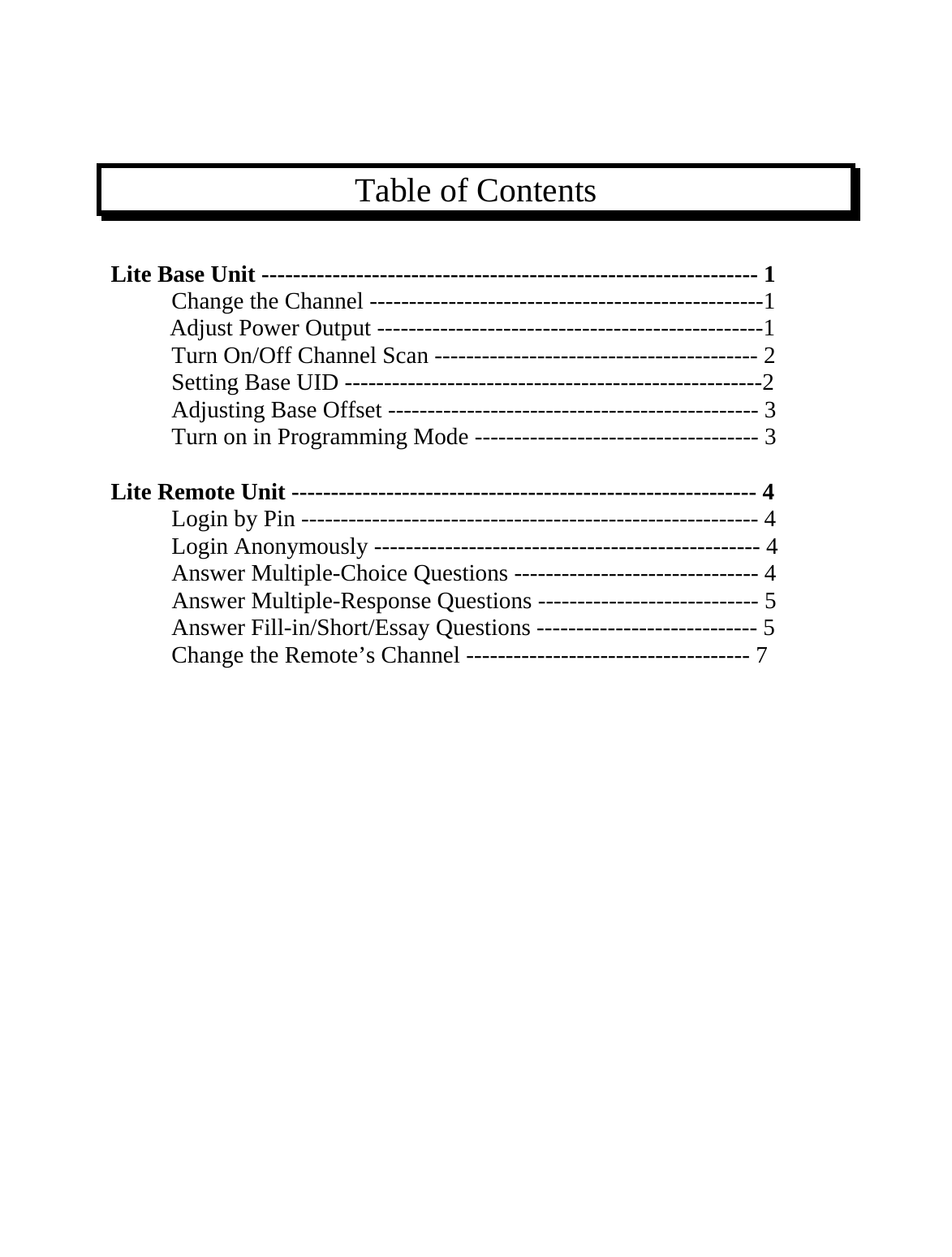    Table of Contents  Lite Base Unit --------------------------------------------------------------- 1  Change the Channel --------------------------------------------------1            Adjust Power Output -------------------------------------------------1   Turn On/Off Channel Scan ----------------------------------------- 2   Setting Base UID -----------------------------------------------------2 Adjusting Base Offset ----------------------------------------------- 3   Turn on in Programming Mode ------------------------------------ 3  Lite Remote Unit ----------------------------------------------------------- 4  Login by Pin ---------------------------------------------------------- 4   Login Anonymously ------------------------------------------------- 4  Answer Multiple-Choice Questions ------------------------------- 4  Answer Multiple-Response Questions ---------------------------- 5   Answer Fill-in/Short/Essay Questions ---------------------------- 5   Change the Remote’s Channel ------------------------------------ 7                