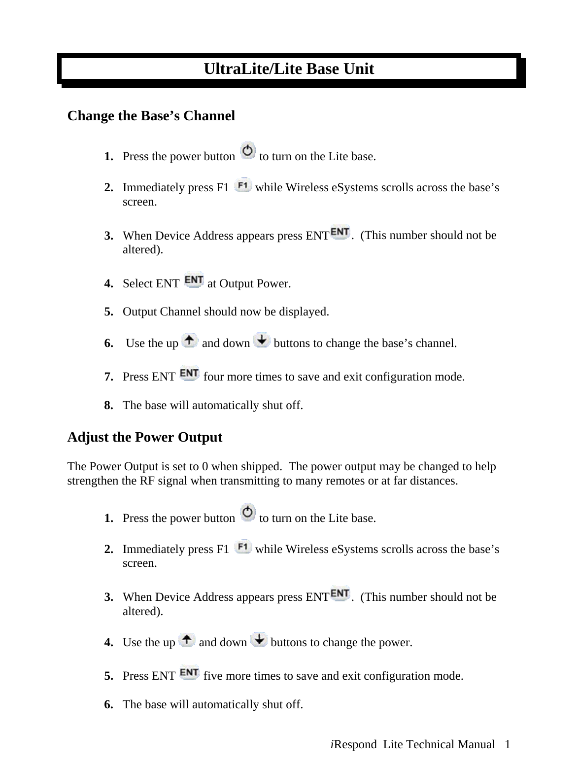  iRespond  Lite Technical Manual   1 UltraLite/Lite Base Unit  Change the Base’s Channel   1. Press the power button   to turn on the Lite base.  2. Immediately press F1   while Wireless eSystems scrolls across the base’s screen.  3. When Device Address appears press ENT .  (This number should not be altered).  4. Select ENT   at Output Power.  5. Output Channel should now be displayed.   6.  Use the up   and down   buttons to change the base’s channel.  7. Press ENT   four more times to save and exit configuration mode.  8. The base will automatically shut off.  Adjust the Power Output  The Power Output is set to 0 when shipped.  The power output may be changed to help strengthen the RF signal when transmitting to many remotes or at far distances.  1. Press the power button   to turn on the Lite base.  2. Immediately press F1   while Wireless eSystems scrolls across the base’s screen.  3. When Device Address appears press ENT .  (This number should not be altered).  4. Use the up   and down   buttons to change the power.  5. Press ENT   five more times to save and exit configuration mode.  6. The base will automatically shut off. 