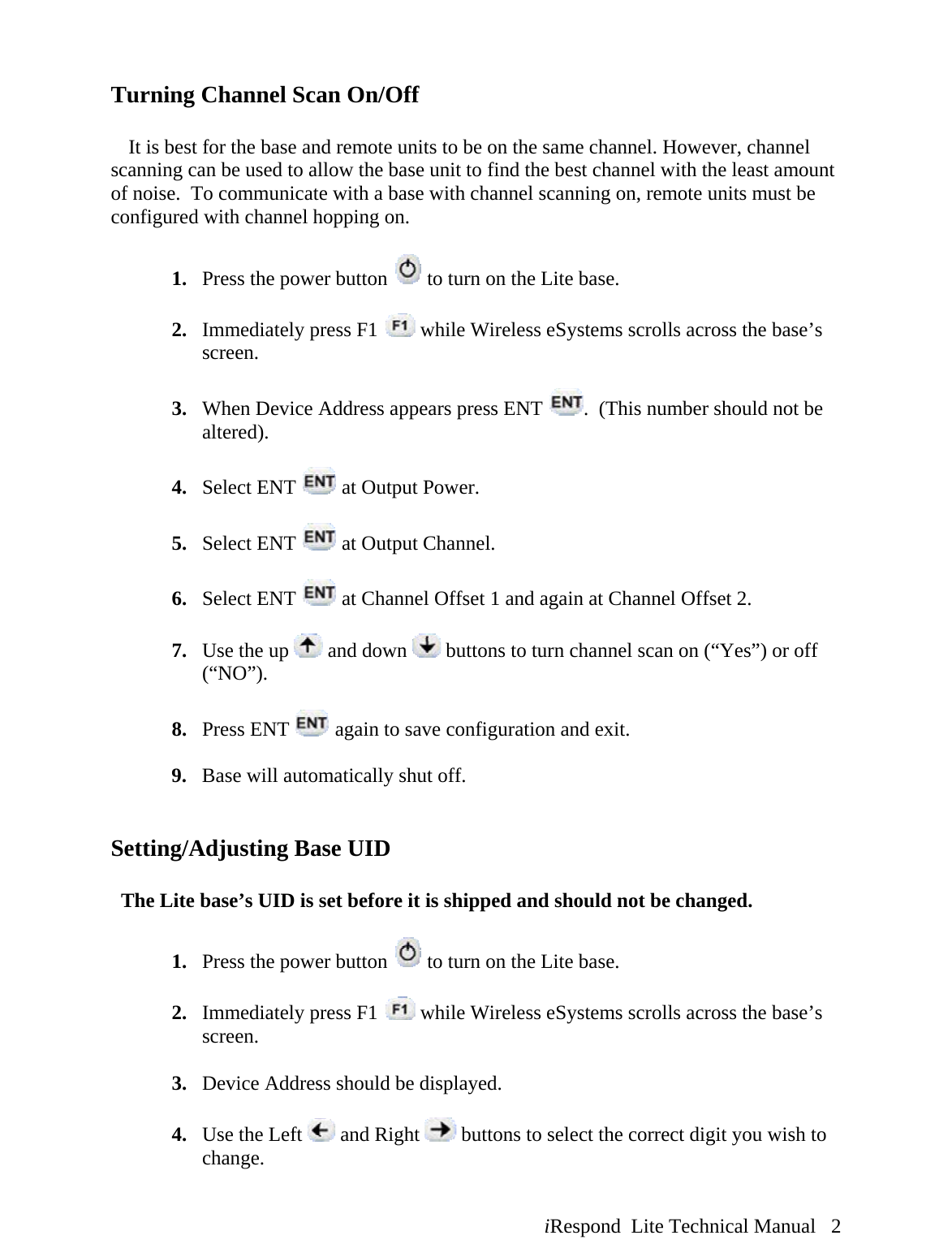  iRespond  Lite Technical Manual   2 Turning Channel Scan On/Off     It is best for the base and remote units to be on the same channel. However, channel scanning can be used to allow the base unit to find the best channel with the least amount of noise.  To communicate with a base with channel scanning on, remote units must be configured with channel hopping on.    1. Press the power button   to turn on the Lite base.  2. Immediately press F1   while Wireless eSystems scrolls across the base’s screen.  3. When Device Address appears press ENT  .  (This number should not be altered).  4. Select ENT   at Output Power.  5. Select ENT   at Output Channel.  6. Select ENT   at Channel Offset 1 and again at Channel Offset 2.  7. Use the up   and down   buttons to turn channel scan on (“Yes”) or off (“NO”).  8. Press ENT   again to save configuration and exit.  9. Base will automatically shut off.   Setting/Adjusting Base UID    The Lite base’s UID is set before it is shipped and should not be changed.  1. Press the power button   to turn on the Lite base.  2. Immediately press F1   while Wireless eSystems scrolls across the base’s screen.  3. Device Address should be displayed.  4. Use the Left   and Right   buttons to select the correct digit you wish to change. 