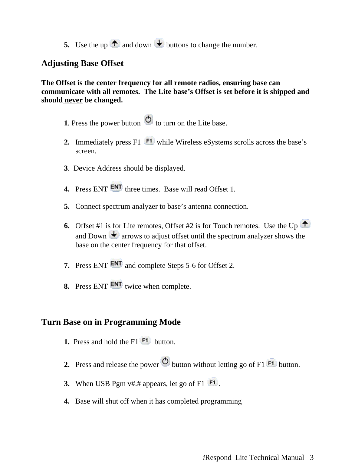  iRespond  Lite Technical Manual   3  5. Use the up   and down   buttons to change the number.  Adjusting Base Offset  The Offset is the center frequency for all remote radios, ensuring base can communicate with all remotes.  The Lite base’s Offset is set before it is shipped and should never be changed.  1. Press the power button   to turn on the Lite base.  2. Immediately press F1   while Wireless eSystems scrolls across the base’s screen.  3.  Device Address should be displayed.    4. Press ENT   three times.  Base will read Offset 1.   5. Connect spectrum analyzer to base’s antenna connection.  6. Offset #1 is for Lite remotes, Offset #2 is for Touch remotes.  Use the Up   and Down   arrows to adjust offset until the spectrum analyzer shows the base on the center frequency for that offset.  7. Press ENT   and complete Steps 5-6 for Offset 2.  8. Press ENT   twice when complete.      Turn Base on in Programming Mode  1.  Press and hold the F1   button.  2.   Press and release the power  button without letting go of F1  button.    3.   When USB Pgm v#.# appears, let go of F1  .  4.   Base will shut off when it has completed programming  