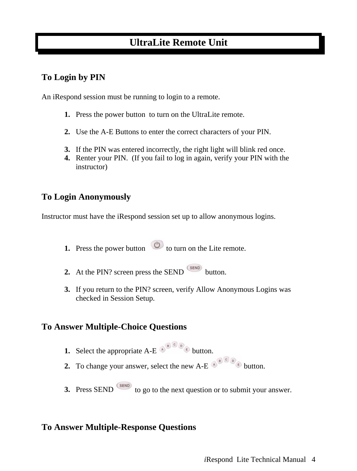  iRespond  Lite Technical Manual   4 UltraLite Remote Unit   To Login by PIN    An iRespond session must be running to login to a remote.  1. Press the power button  to turn on the UltraLite remote.  2. Use the A-E Buttons to enter the correct characters of your PIN.  3. If the PIN was entered incorrectly, the right light will blink red once.   4. Renter your PIN.  (If you fail to log in again, verify your PIN with the instructor)   To Login Anonymously   Instructor must have the iRespond session set up to allow anonymous logins.   1. Press the power button    to turn on the Lite remote.  2. At the PIN? screen press the SEND   button.  3. If you return to the PIN? screen, verify Allow Anonymous Logins was checked in Session Setup.   To Answer Multiple-Choice Questions   1. Select the appropriate A-E   button.   2. To change your answer, select the new A-E   button.     3. Press SEND   to go to the next question or to submit your answer.      To Answer Multiple-Response Questions  