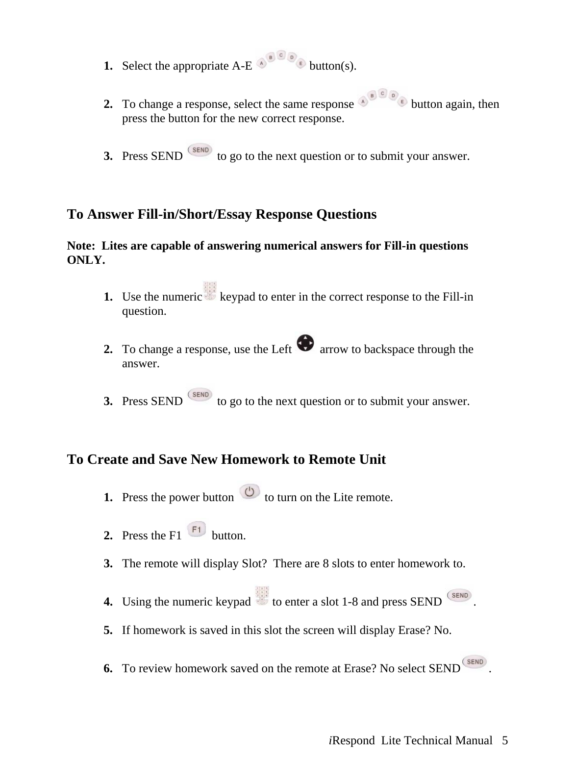  iRespond  Lite Technical Manual   5 1. Select the appropriate A-E   button(s).  2. To change a response, select the same response   button again, then press the button for the new correct response.  3. Press SEND   to go to the next question or to submit your answer.    To Answer Fill-in/Short/Essay Response Questions  Note:  Lites are capable of answering numerical answers for Fill-in questions ONLY.  1. Use the numeric  keypad to enter in the correct response to the Fill-in question.  2. To change a response, use the Left   arrow to backspace through the answer.    3. Press SEND   to go to the next question or to submit your answer.    To Create and Save New Homework to Remote Unit  1. Press the power button   to turn on the Lite remote.  2. Press the F1   button.  3. The remote will display Slot?  There are 8 slots to enter homework to.    4. Using the numeric keypad   to enter a slot 1-8 and press SEND  .  5. If homework is saved in this slot the screen will display Erase? No.  6. To review homework saved on the remote at Erase? No select SEND .   