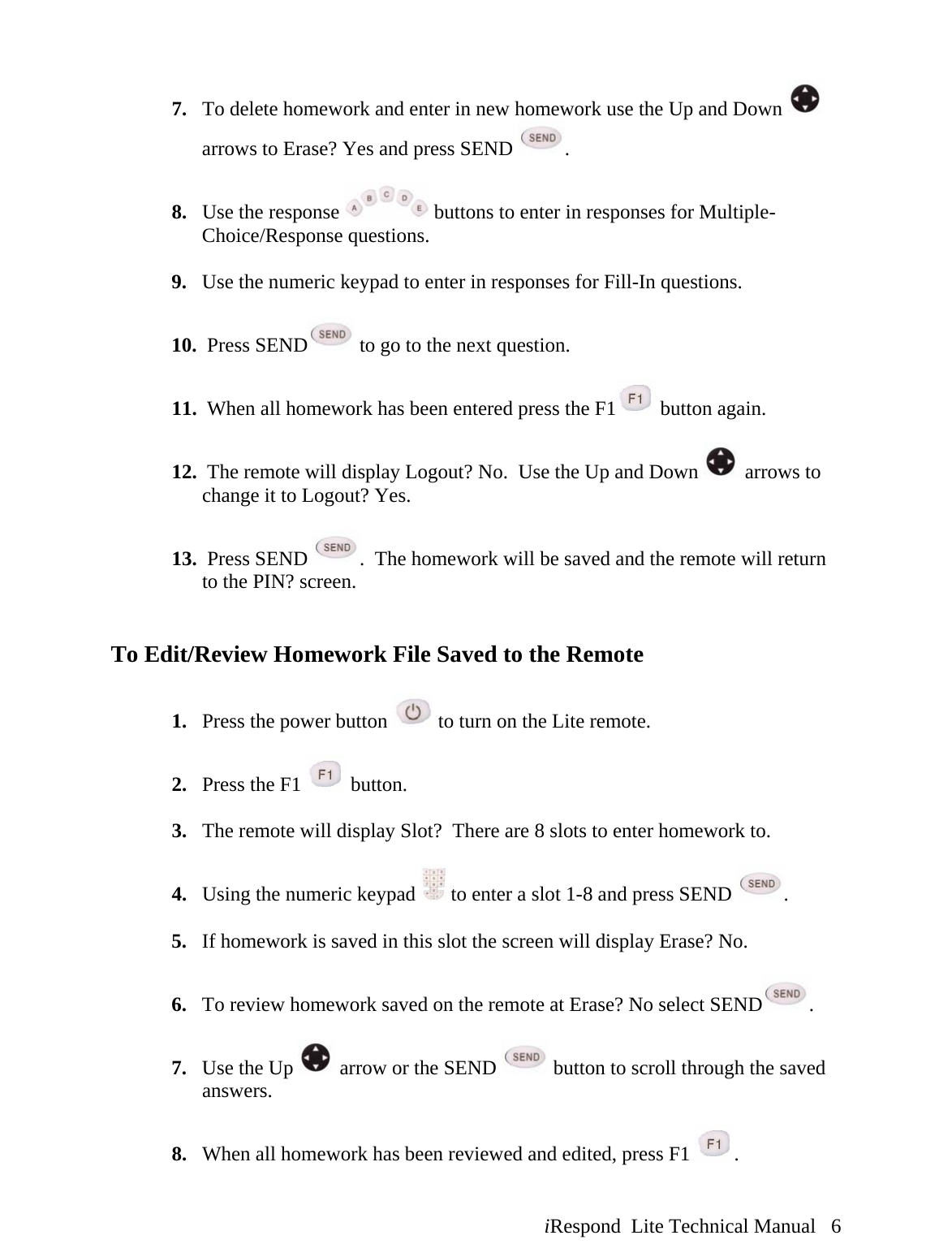  iRespond  Lite Technical Manual   6 7. To delete homework and enter in new homework use the Up and Down   arrows to Erase? Yes and press SEND  .   8. Use the response   buttons to enter in responses for Multiple-Choice/Response questions.  9. Use the numeric keypad to enter in responses for Fill-In questions.  10.  Press SEND  to go to the next question.  11.  When all homework has been entered press the F1  button again.  12.  The remote will display Logout? No.  Use the Up and Down   arrows to change it to Logout? Yes.   13.  Press SEND  .  The homework will be saved and the remote will return to the PIN? screen.    To Edit/Review Homework File Saved to the Remote  1. Press the power button   to turn on the Lite remote.  2. Press the F1   button.  3. The remote will display Slot?  There are 8 slots to enter homework to.    4. Using the numeric keypad   to enter a slot 1-8 and press SEND  .  5. If homework is saved in this slot the screen will display Erase? No.  6. To review homework saved on the remote at Erase? No select SEND .   7. Use the Up   arrow or the SEND   button to scroll through the saved answers.  8. When all homework has been reviewed and edited, press F1  . 