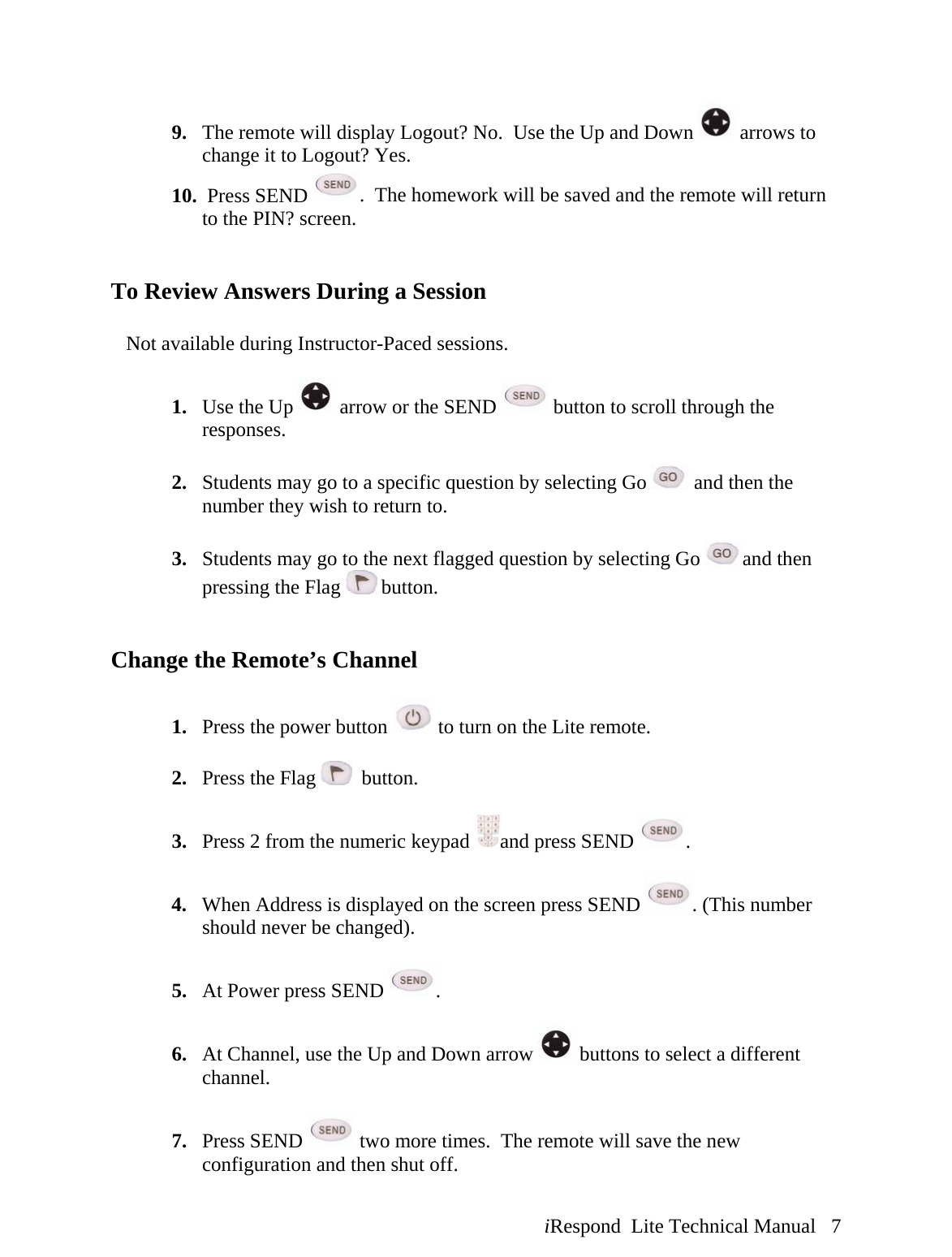  iRespond  Lite Technical Manual   7  9. The remote will display Logout? No.  Use the Up and Down   arrows to change it to Logout? Yes. 10.  Press SEND  .  The homework will be saved and the remote will return to the PIN? screen.   To Review Answers During a Session     Not available during Instructor-Paced sessions.  1. Use the Up   arrow or the SEND   button to scroll through the responses.  2. Students may go to a specific question by selecting Go   and then the number they wish to return to.  3. Students may go to the next flagged question by selecting Go  and then pressing the Flag   button.   Change the Remote’s Channel  1. Press the power button   to turn on the Lite remote.  2. Press the Flag    button.  3. Press 2 from the numeric keypad  and press SEND  .  4. When Address is displayed on the screen press SEND  . (This number should never be changed).  5. At Power press SEND  .  6. At Channel, use the Up and Down arrow   buttons to select a different channel.  7. Press SEND   two more times.  The remote will save the new configuration and then shut off. 
