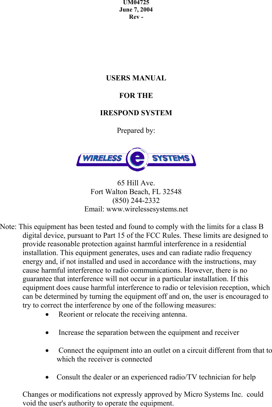 UM04725 June 7, 2004 Rev -        USERS MANUAL  FOR THE   IRESPOND SYSTEM   Prepared by:   65 Hill Ave. Fort Walton Beach, FL 32548 (850) 244-2332 Email: www.wirelessesystems.net  Note: This equipment has been tested and found to comply with the limits for a class B digital device, pursuant to Part 15 of the FCC Rules. These limits are designed to provide reasonable protection against harmful interference in a residential installation. This equipment generates, uses and can radiate radio frequency energy and, if not installed and used in accordance with the instructions, may cause harmful interference to radio communications. However, there is no guarantee that interference will not occur in a particular installation. If this equipment does cause harmful interference to radio or television reception, which can be determined by turning the equipment off and on, the user is encouraged to try to correct the interference by one of the following measures: •  Reorient or relocate the receiving antenna.  •  Increase the separation between the equipment and receiver  •  Connect the equipment into an outlet on a circuit different from that to which the receiver is connected  • Consult the dealer or an experienced radio/TV technician for help  Changes or modifications not expressly approved by Micro Systems Inc.  could void the user&apos;s authority to operate the equipment.   