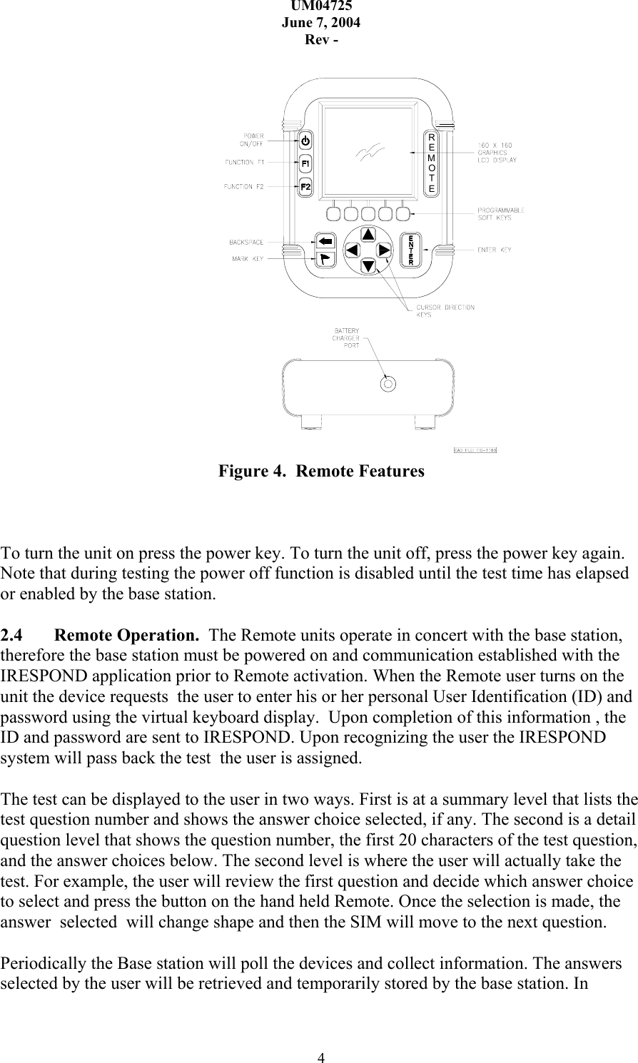 UM04725 June 7, 2004 Rev - 4  ETOMER Figure 4.  Remote Features    To turn the unit on press the power key. To turn the unit off, press the power key again. Note that during testing the power off function is disabled until the test time has elapsed or enabled by the base station.   2.4  Remote Operation.  The Remote units operate in concert with the base station, therefore the base station must be powered on and communication established with the IRESPOND application prior to Remote activation. When the Remote user turns on the unit the device requests  the user to enter his or her personal User Identification (ID) and password using the virtual keyboard display.  Upon completion of this information , the ID and password are sent to IRESPOND. Upon recognizing the user the IRESPOND system will pass back the test  the user is assigned.    The test can be displayed to the user in two ways. First is at a summary level that lists the test question number and shows the answer choice selected, if any. The second is a detail question level that shows the question number, the first 20 characters of the test question, and the answer choices below. The second level is where the user will actually take the test. For example, the user will review the first question and decide which answer choice to select and press the button on the hand held Remote. Once the selection is made, the answer  selected  will change shape and then the SIM will move to the next question.  Periodically the Base station will poll the devices and collect information. The answers selected by the user will be retrieved and temporarily stored by the base station. In 