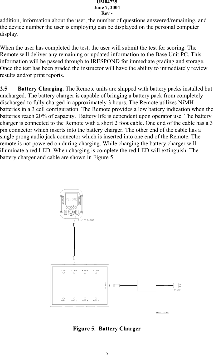 UM04725 June 7, 2004 Rev - 5 addition, information about the user, the number of questions answered/remaining, and the device number the user is employing can be displayed on the personal computer display.   When the user has completed the test, the user will submit the test for scoring. The Remote will deliver any remaining or updated information to the Base Unit PC. This information will be passed through to IRESPOND for immediate grading and storage. Once the test has been graded the instructor will have the ability to immediately review results and/or print reports.  2.5 Battery Charging. The Remote units are shipped with battery packs installed but uncharged. The battery charger is capable of bringing a battery pack from completely discharged to fully charged in approximately 3 hours. The Remote utilizes NiMH batteries in a 3 cell configuration. The Remote provides a low battery indication when the batteries reach 20% of capacity.  Battery life is dependent upon operator use. The battery charger is connected to the Remote with a short 2 foot cable. One end of the cable has a 3 pin connector which inserts into the battery charger. The other end of the cable has a single prong audio jack connector which is inserted into one end of the Remote. The remote is not powered on during charging. While charging the battery charger will illuminate a red LED. When charging is complete the red LED will extinguish. The battery charger and cable are shown in Figure 5.     REMOTE  Figure 5.  Battery Charger 