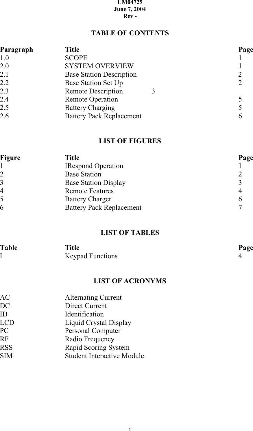UM04725 June 7, 2004 Rev - i  TABLE OF CONTENTS  Paragraph  Title        Page 1.0   SCOPE       1 2.0   SYSTEM OVERVIEW     1 2.1   Base Station Description     2 2.2   Base Station Set Up      2 2.3   Remote Description  3 2.4   Remote Operation      5 2.5   Battery Charging      5 2.6   Battery Pack Replacement     6   LIST OF FIGURES  Figure   Title        Page 1   IRespond Operation      1 2   Base Station       2 3   Base Station Display      3 4   Remote Features      4 5   Battery Charger      6 6   Battery Pack Replacement     7   LIST OF TABLES  Table   Title        Page I   Keypad Functions      4   LIST OF ACRONYMS  AC   Alternating Current DC   Direct Current ID   Identification LCD   Liquid Crystal Display PC   Personal Computer  RF   Radio Frequency RSS   Rapid Scoring System SIM   Student Interactive Module