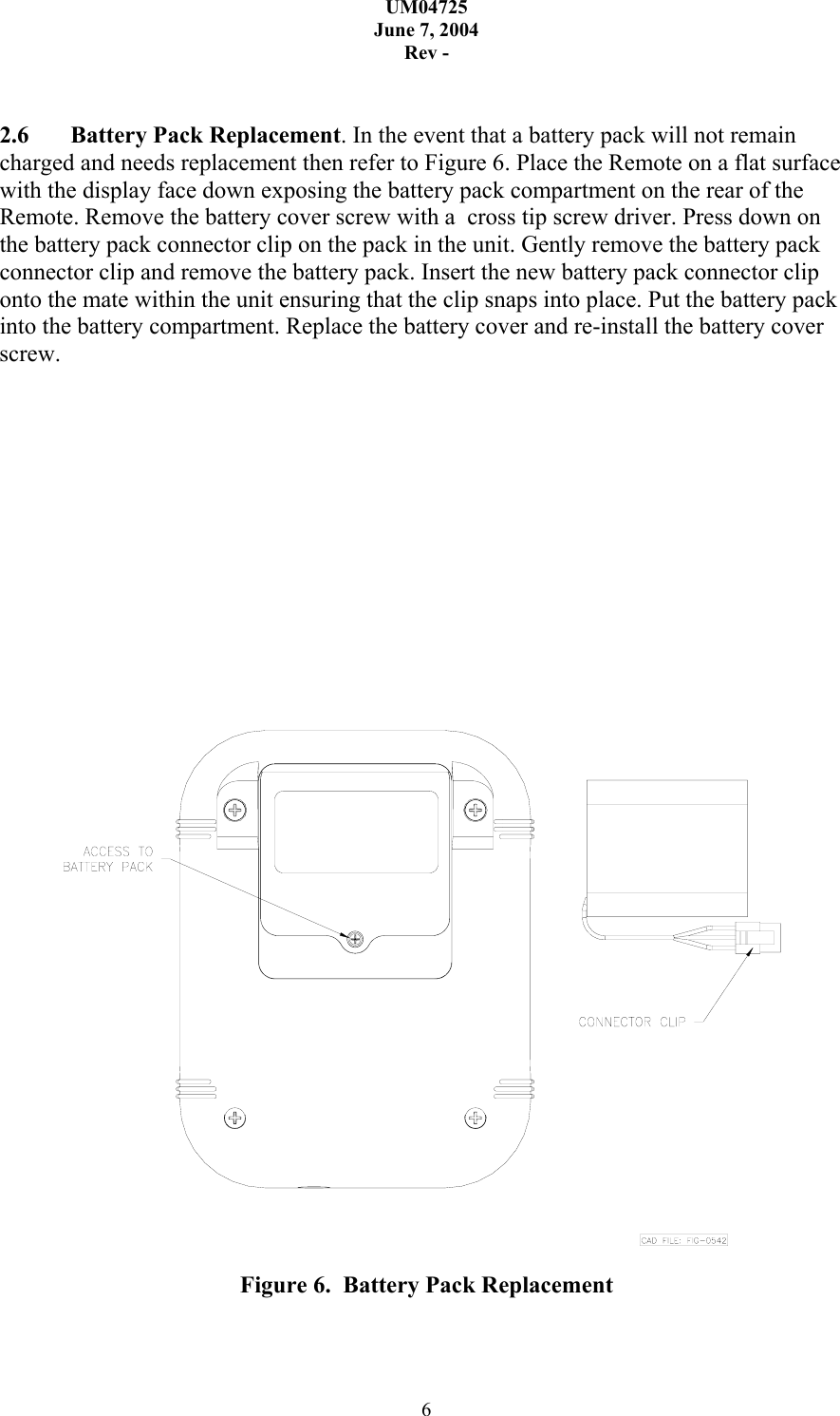 UM04725 June 7, 2004 Rev - 6   2.6  Battery Pack Replacement. In the event that a battery pack will not remain charged and needs replacement then refer to Figure 6. Place the Remote on a flat surface with the display face down exposing the battery pack compartment on the rear of the Remote. Remove the battery cover screw with a  cross tip screw driver. Press down on the battery pack connector clip on the pack in the unit. Gently remove the battery pack connector clip and remove the battery pack. Insert the new battery pack connector clip onto the mate within the unit ensuring that the clip snaps into place. Put the battery pack into the battery compartment. Replace the battery cover and re-install the battery cover screw.               Figure 6.  Battery Pack Replacement 