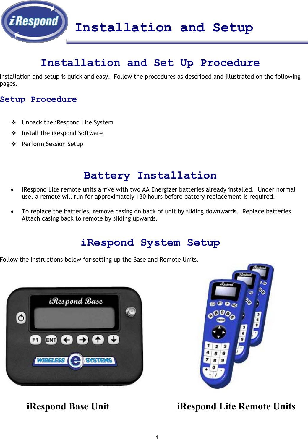 1    Installation and Setup    Installation and Set Up Procedure Installation and setup is quick and easy.  Follow the procedures as described and illustrated on the following pages.    Setup Procedure   Unpack the iRespond Lite System  Install the iRespond Software  Perform Session Setup   Battery Installation •  iRespond Lite remote units arrive with two AA Energizer batteries already installed.  Under normal use, a remote will run for approximately 130 hours before battery replacement is required.     •  To replace the batteries, remove casing on back of unit by sliding downwards.  Replace batteries.  Attach casing back to remote by sliding upwards.   iRespond System Setup  Follow the instructions below for setting up the Base and Remote Units.                             iRespond Base Unit       iRespond Lite Remote Units