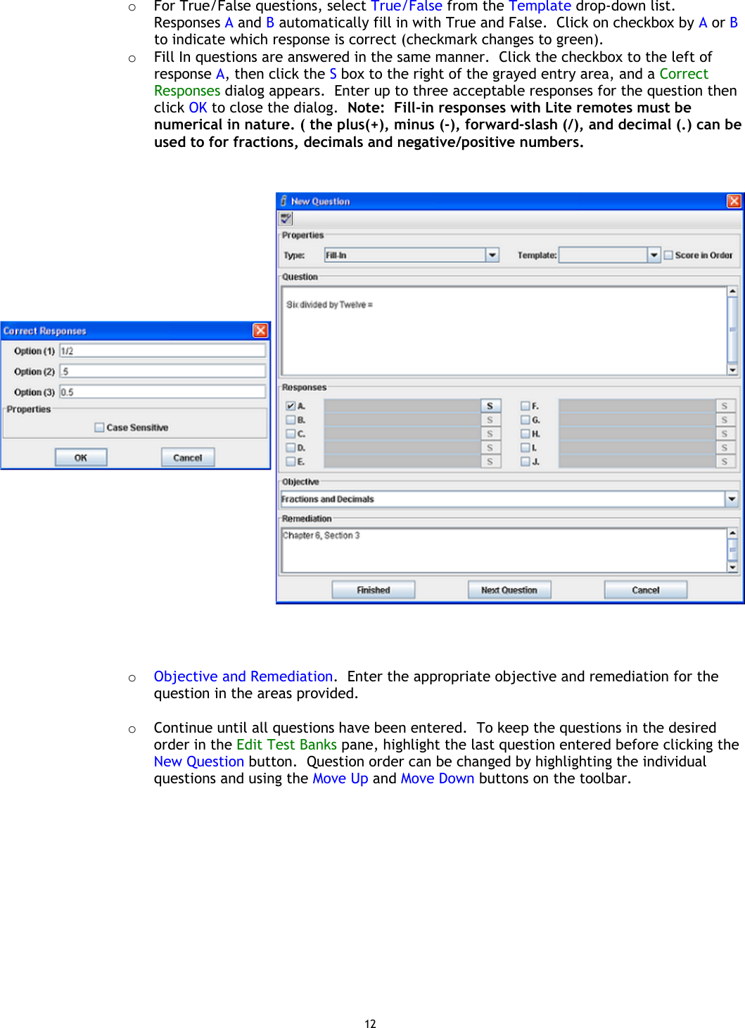 12 o  For True/False questions, select True/False from the Template drop-down list. Responses A and B automatically fill in with True and False.  Click on checkbox by A or B to indicate which response is correct (checkmark changes to green). o  Fill In questions are answered in the same manner.  Click the checkbox to the left of response A, then click the S box to the right of the grayed entry area, and a Correct Responses dialog appears.  Enter up to three acceptable responses for the question then click OK to close the dialog.  Note:  Fill-in responses with Lite remotes must be numerical in nature. ( the plus(+), minus (-), forward-slash (/), and decimal (.) can be used to for fractions, decimals and negative/positive numbers.          o  Objective and Remediation.  Enter the appropriate objective and remediation for the question in the areas provided.  o  Continue until all questions have been entered.  To keep the questions in the desired order in the Edit Test Banks pane, highlight the last question entered before clicking the New Question button.  Question order can be changed by highlighting the individual questions and using the Move Up and Move Down buttons on the toolbar.  