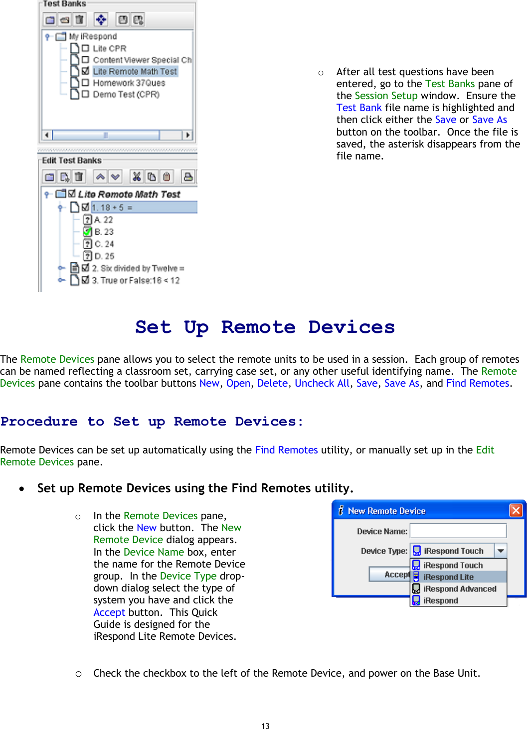 13       o  After all test questions have been entered, go to the Test Banks pane of the Session Setup window.  Ensure the Test Bank file name is highlighted and then click either the Save or Save As button on the toolbar.  Once the file is saved, the asterisk disappears from the file name.  Set Up Remote Devices   The Remote Devices pane allows you to select the remote units to be used in a session.  Each group of remotes can be named reflecting a classroom set, carrying case set, or any other useful identifying name.  The Remote Devices pane contains the toolbar buttons New, Open, Delete, Uncheck All, Save, Save As, and Find Remotes.    Procedure to Set up Remote Devices:  Remote Devices can be set up automatically using the Find Remotes utility, or manually set up in the Edit Remote Devices pane.    •  Set up Remote Devices using the Find Remotes utility.  o  In the Remote Devices pane, click the New button.  The New Remote Device dialog appears.  In the Device Name box, enter the name for the Remote Device group.  In the Device Type drop-down dialog select the type of system you have and click the Accept button.  This Quick Guide is designed for the iRespond Lite Remote Devices.       o  Check the checkbox to the left of the Remote Device, and power on the Base Unit.   