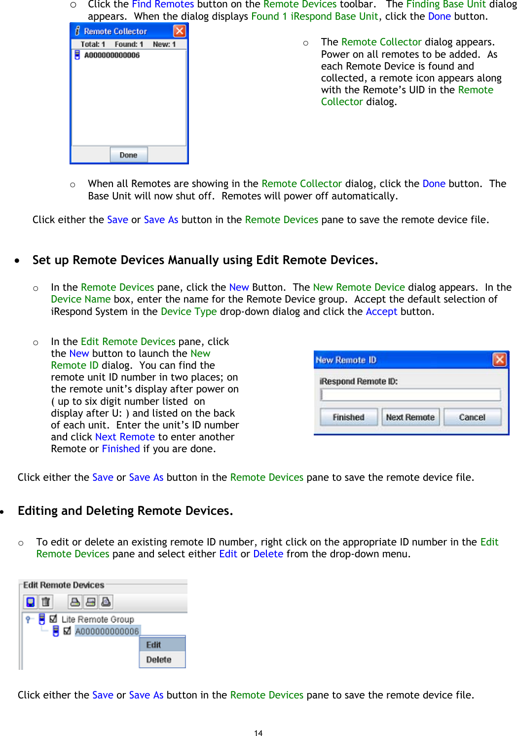 14 o  Click the Find Remotes button on the Remote Devices toolbar.   The Finding Base Unit dialog appears.  When the dialog displays Found 1 iRespond Base Unit, click the Done button.     o  The Remote Collector dialog appears.  Power on all remotes to be added.  As each Remote Device is found and collected, a remote icon appears along with the Remote’s UID in the Remote Collector dialog. o  When all Remotes are showing in the Remote Collector dialog, click the Done button.  The Base Unit will now shut off.  Remotes will power off automatically.  Click either the Save or Save As button in the Remote Devices pane to save the remote device file.   •  Set up Remote Devices Manually using Edit Remote Devices.  o  In the Remote Devices pane, click the New Button.  The New Remote Device dialog appears.  In the Device Name box, enter the name for the Remote Device group.  Accept the default selection of iRespond System in the Device Type drop-down dialog and click the Accept button.  o  In the Edit Remote Devices pane, click the New button to launch the New Remote ID dialog.  You can find the remote unit ID number in two places; on the remote unit’s display after power on ( up to six digit number listed  on display after U: ) and listed on the back of each unit.  Enter the unit’s ID number and click Next Remote to enter another Remote or Finished if you are done.       Click either the Save or Save As button in the Remote Devices pane to save the remote device file.  •  Editing and Deleting Remote Devices.  o  To edit or delete an existing remote ID number, right click on the appropriate ID number in the Edit Remote Devices pane and select either Edit or Delete from the drop-down menu.    Click either the Save or Save As button in the Remote Devices pane to save the remote device file.  