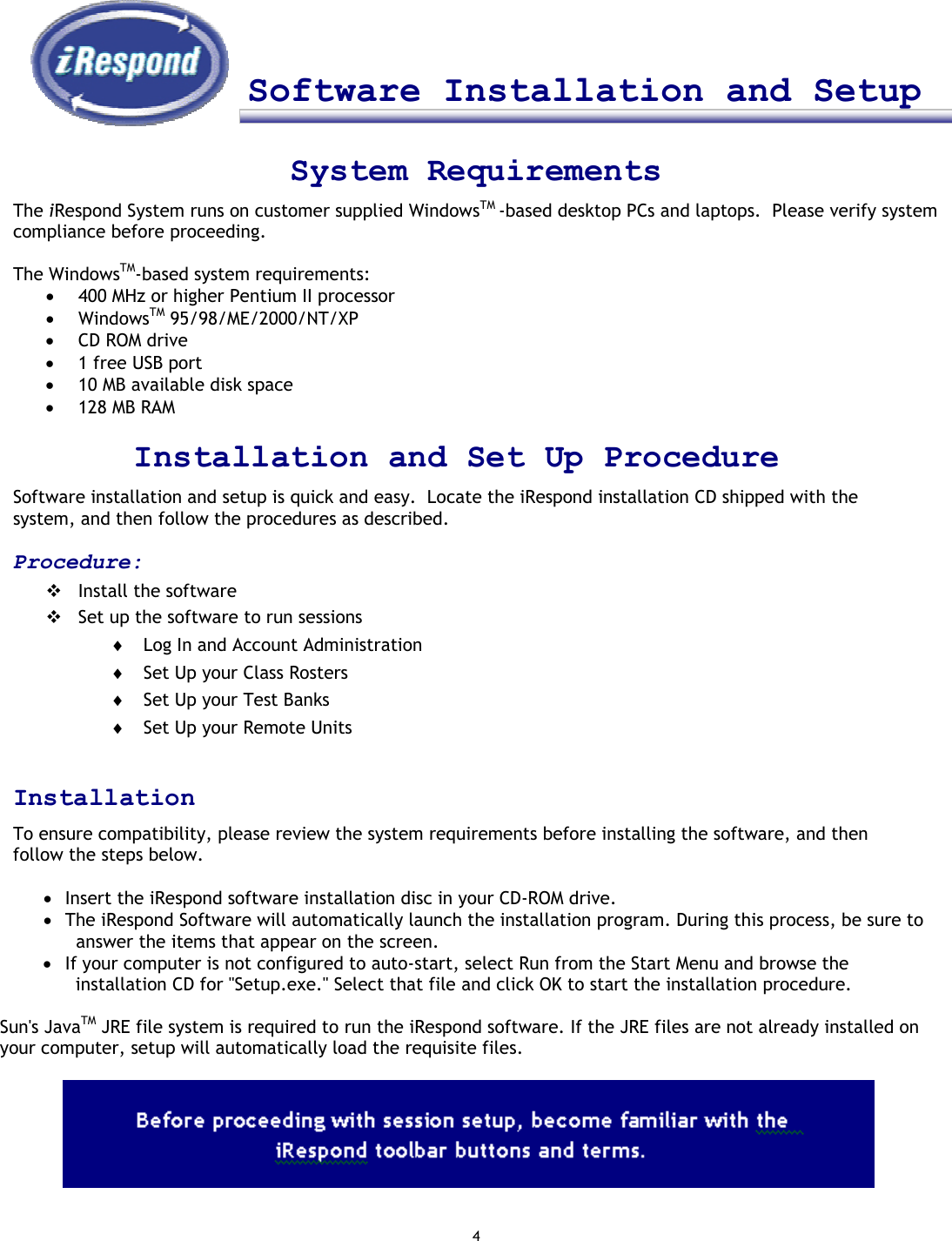 4     Software Installation and Setup     System Requirements The iRespond System runs on customer supplied WindowsTM -based desktop PCs and laptops.  Please verify system compliance before proceeding.  The WindowsTM-based system requirements: •  400 MHz or higher Pentium II processor •  WindowsTM 95/98/ME/2000/NT/XP •  CD ROM drive •  1 free USB port •  10 MB available disk space •  128 MB RAM   Installation and Set Up Procedure Software installation and setup is quick and easy.  Locate the iRespond installation CD shipped with the system, and then follow the procedures as described.   Procedure:  Install the software  Set up the software to run sessions ♦  Log In and Account Administration ♦  Set Up your Class Rosters ♦  Set Up your Test Banks ♦  Set Up your Remote Units  Installation To ensure compatibility, please review the system requirements before installing the software, and then follow the steps below.   •  Insert the iRespond software installation disc in your CD-ROM drive. •  The iRespond Software will automatically launch the installation program. During this process, be sure to answer the items that appear on the screen. •  If your computer is not configured to auto-start, select Run from the Start Menu and browse the installation CD for &quot;Setup.exe.&quot; Select that file and click OK to start the installation procedure.  Sun&apos;s JavaTM JRE file system is required to run the iRespond software. If the JRE files are not already installed on your computer, setup will automatically load the requisite files.              