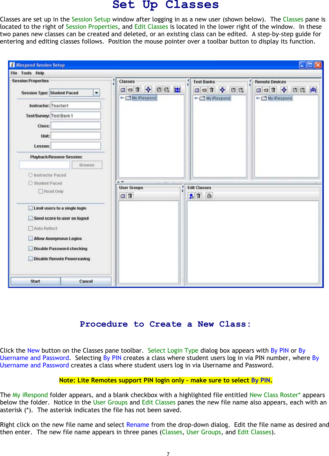 7 Set Up Classes Classes are set up in the Session Setup window after logging in as a new user (shown below).  The Classes pane is located to the right of Session Properties, and Edit Classes is located in the lower right of the window.  In these two panes new classes can be created and deleted, or an existing class can be edited.  A step-by-step guide for entering and editing classes follows.  Position the mouse pointer over a toolbar button to display its function.      Procedure to Create a New Class:   Click the New button on the Classes pane toolbar.  Select Login Type dialog box appears with By PIN or By Username and Password.  Selecting By PIN creates a class where student users log in via PIN number, where By Username and Password creates a class where student users log in via Username and Password.   Note: Lite Remotes support PIN login only – make sure to select By PIN.  The My iRespond folder appears, and a blank checkbox with a highlighted file entitled New Class Roster* appears below the folder.  Notice in the User Groups and Edit Classes panes the new file name also appears, each with an asterisk (*).  The asterisk indicates the file has not been saved.  Right click on the new file name and select Rename from the drop-down dialog.  Edit the file name as desired and then enter.  The new file name appears in three panes (Classes, User Groups, and Edit Classes).    