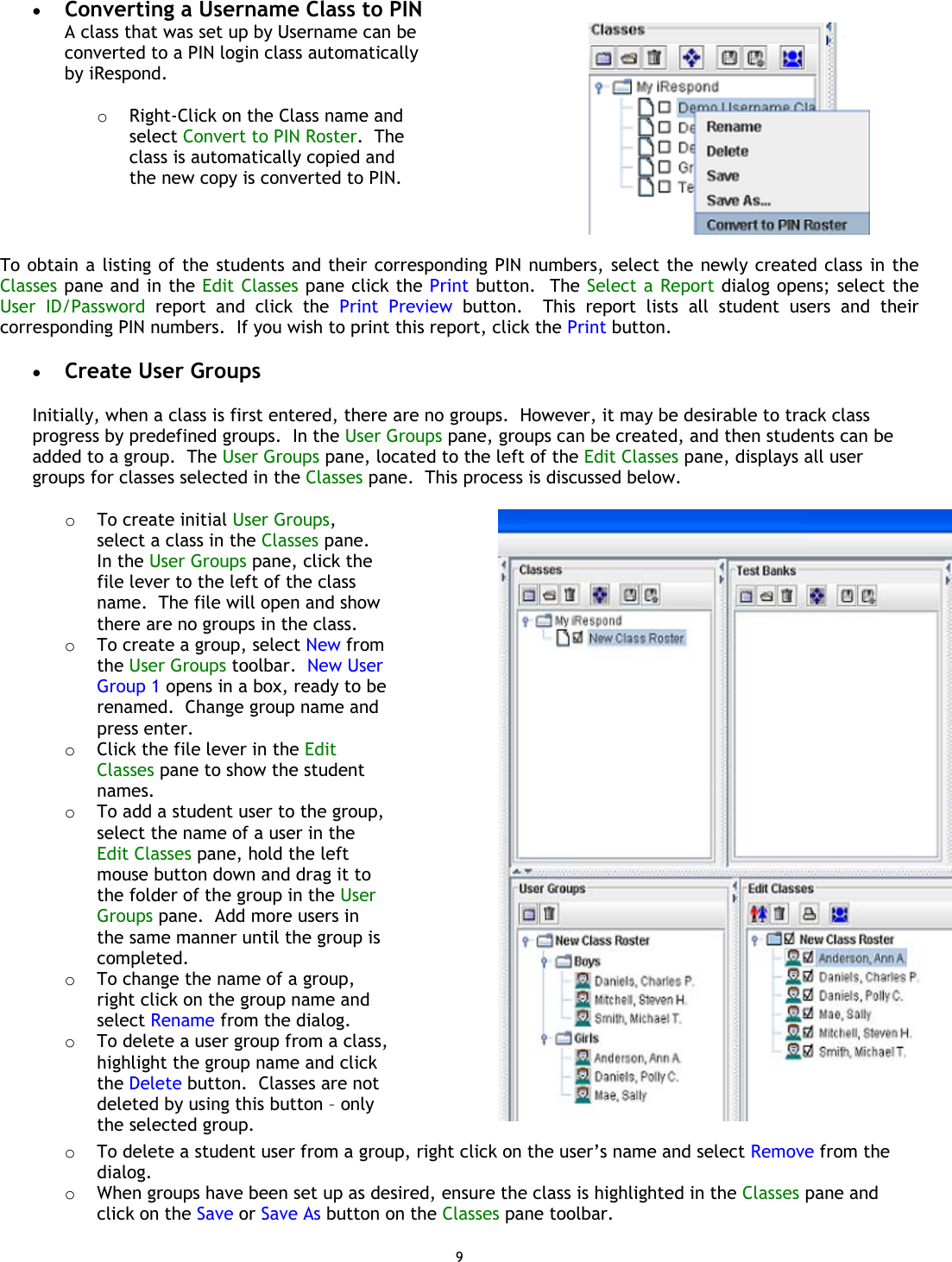 9 •  Converting a Username Class to PIN A class that was set up by Username can be converted to a PIN login class automatically by iRespond.  o  Right-Click on the Class name and select Convert to PIN Roster.  The class is automatically copied and the new copy is converted to PIN.   To obtain a listing of the students and their corresponding PIN numbers, select the newly created class in the Classes pane and in the Edit Classes pane click the Print button.  The Select a Report dialog opens; select the User ID/Password report and click the Print Preview button.  This report lists all student users and their corresponding PIN numbers.  If you wish to print this report, click the Print button.  •  Create User Groups  Initially, when a class is first entered, there are no groups.  However, it may be desirable to track class progress by predefined groups.  In the User Groups pane, groups can be created, and then students can be added to a group.  The User Groups pane, located to the left of the Edit Classes pane, displays all user groups for classes selected in the Classes pane.  This process is discussed below.  o  To create initial User Groups, select a class in the Classes pane.  In the User Groups pane, click the file lever to the left of the class name.  The file will open and show there are no groups in the class. o  To create a group, select New from the User Groups toolbar.  New User Group 1 opens in a box, ready to be renamed.  Change group name and press enter. o  Click the file lever in the Edit Classes pane to show the student names. o  To add a student user to the group, select the name of a user in the Edit Classes pane, hold the left mouse button down and drag it to the folder of the group in the User Groups pane.  Add more users in the same manner until the group is completed. o  To change the name of a group, right click on the group name and select Rename from the dialog. o  To delete a user group from a class, highlight the group name and click the Delete button.  Classes are not deleted by using this button – only the selected group.  o  To delete a student user from a group, right click on the user’s name and select Remove from the dialog.o  When groups have been set up as desired, ensure the class is highlighted in the Classes pane and click on the Save or Save As button on the Classes pane toolbar. 