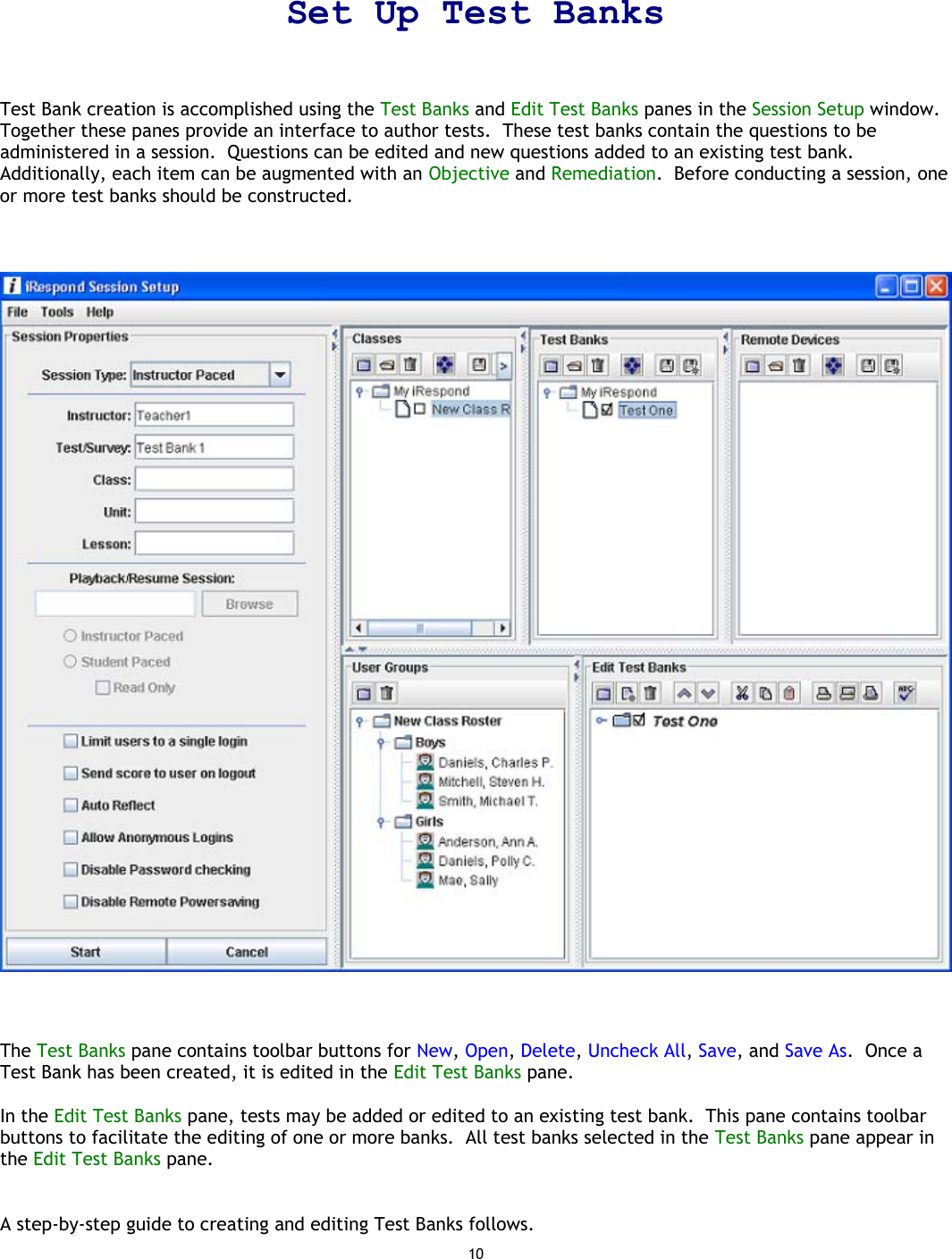 10   Set Up Test Banks  Test Bank creation is accomplished using the Test Banks and Edit Test Banks panes in the Session Setup window.  Together these panes provide an interface to author tests.  These test banks contain the questions to be administered in a session.  Questions can be edited and new questions added to an existing test bank.  Additionally, each item can be augmented with an Objective and Remediation.  Before conducting a session, one or more test banks should be constructed.        The Test Banks pane contains toolbar buttons for New, Open, Delete, Uncheck All, Save, and Save As.  Once a Test Bank has been created, it is edited in the Edit Test Banks pane.  In the Edit Test Banks pane, tests may be added or edited to an existing test bank.  This pane contains toolbar buttons to facilitate the editing of one or more banks.  All test banks selected in the Test Banks pane appear in the Edit Test Banks pane.   A step-by-step guide to creating and editing Test Banks follows. 