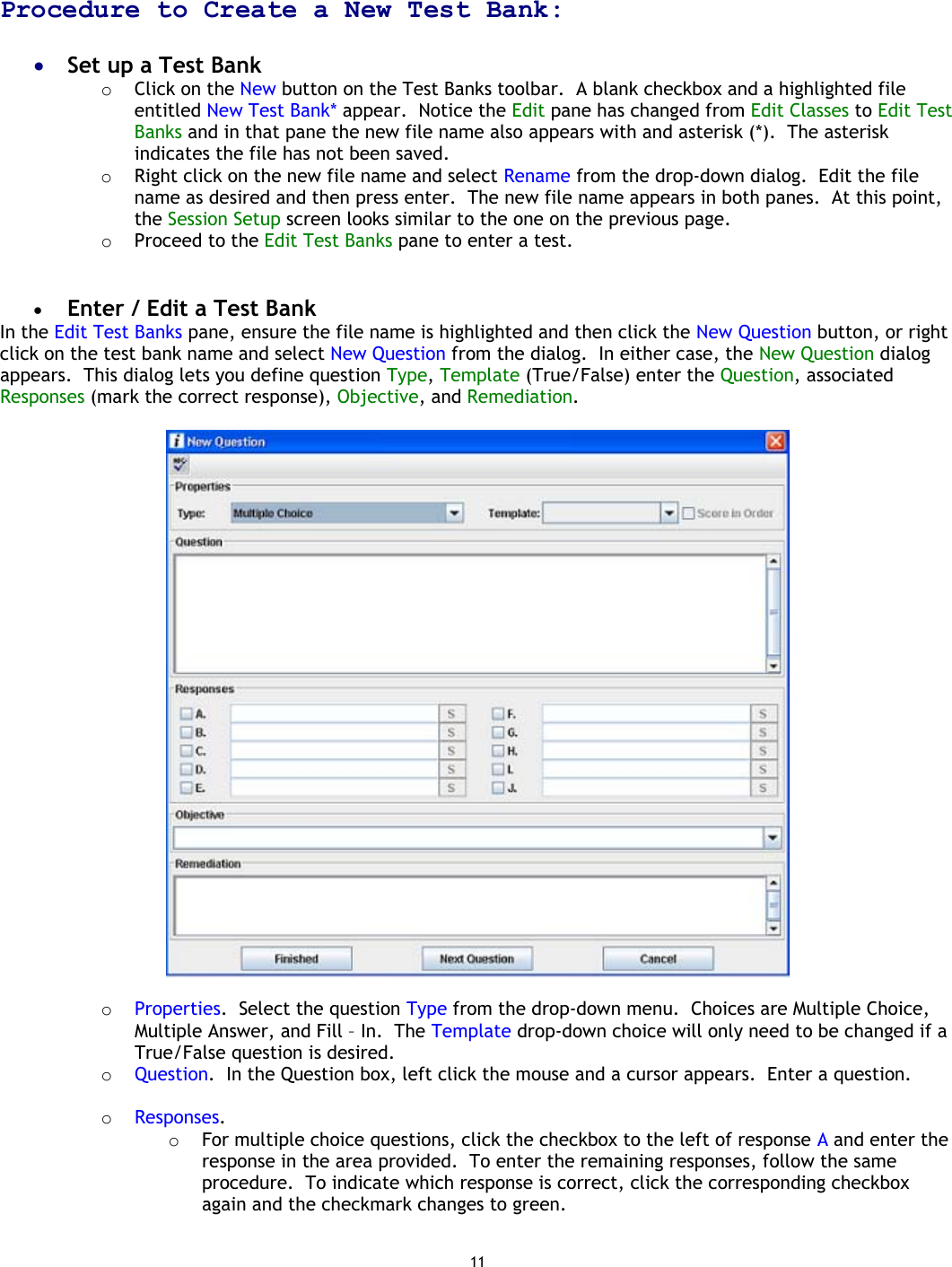 11   Procedure to Create a New Test Bank:  •  Set up a Test Bank o  Click on the New button on the Test Banks toolbar.  A blank checkbox and a highlighted file entitled New Test Bank* appear.  Notice the Edit pane has changed from Edit Classes to Edit Test Banks and in that pane the new file name also appears with and asterisk (*).  The asterisk indicates the file has not been saved. o  Right click on the new file name and select Rename from the drop-down dialog.  Edit the file name as desired and then press enter.  The new file name appears in both panes.  At this point, the Session Setup screen looks similar to the one on the previous page. o  Proceed to the Edit Test Banks pane to enter a test.   •  Enter / Edit a Test Bank In the Edit Test Banks pane, ensure the file name is highlighted and then click the New Question button, or right click on the test bank name and select New Question from the dialog.  In either case, the New Question dialog appears.  This dialog lets you define question Type, Template (True/False) enter the Question, associated Responses (mark the correct response), Objective, and Remediation.    o  Properties.  Select the question Type from the drop-down menu.  Choices are Multiple Choice, Multiple Answer, and Fill – In.  The Template drop-down choice will only need to be changed if a True/False question is desired. o  Question.  In the Question box, left click the mouse and a cursor appears.  Enter a question.   o  Responses.   o  For multiple choice questions, click the checkbox to the left of response A and enter the response in the area provided.  To enter the remaining responses, follow the same procedure.  To indicate which response is correct, click the corresponding checkbox again and the checkmark changes to green. 