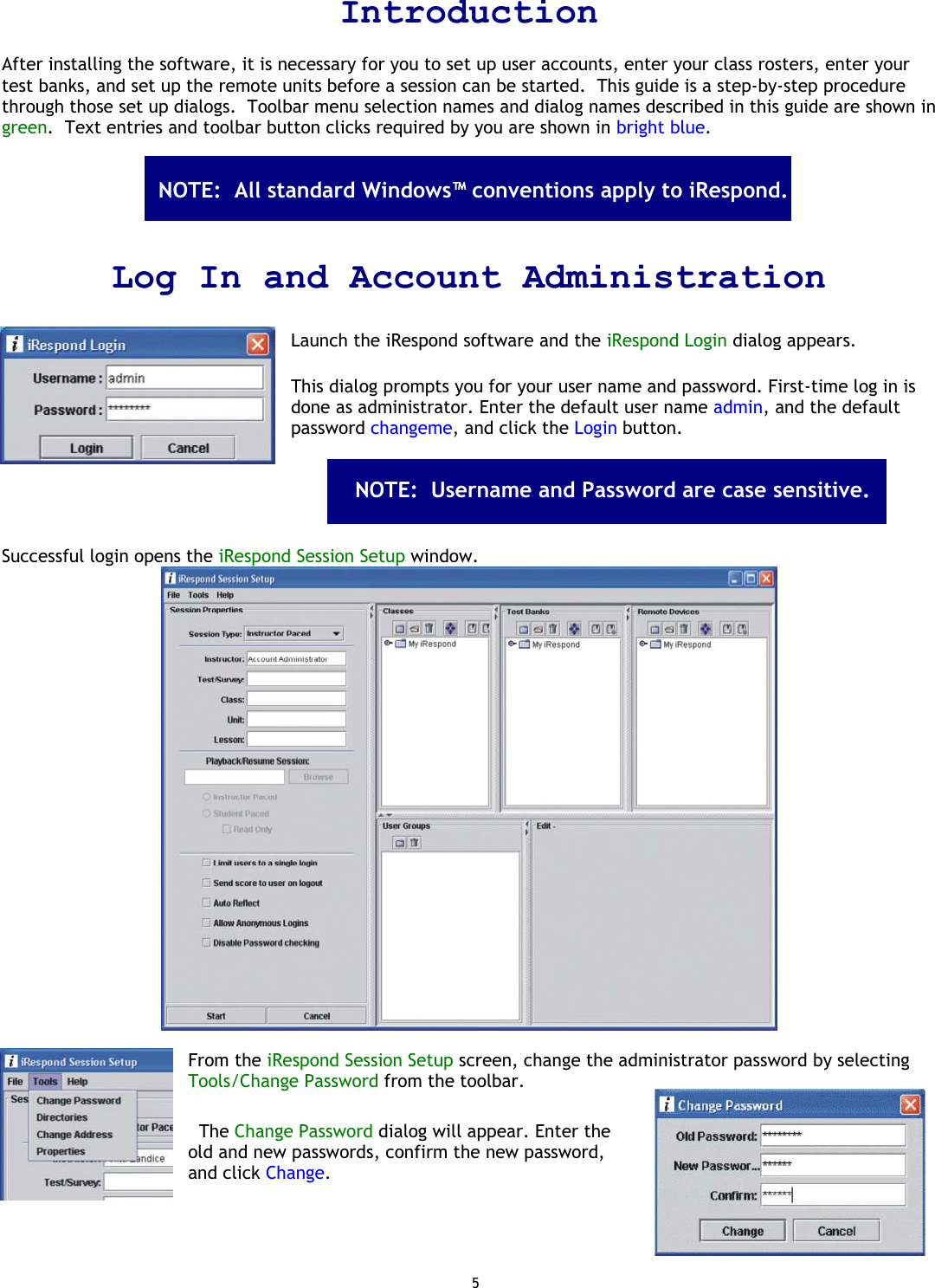 5 Introduction  After installing the software, it is necessary for you to set up user accounts, enter your class rosters, enter your test banks, and set up the remote units before a session can be started.  This guide is a step-by-step procedure through those set up dialogs.  Toolbar menu selection names and dialog names described in this guide are shown in green.  Text entries and toolbar button clicks required by you are shown in bright blue.        Log In and Account Administration  Launch the iRespond software and the iRespond Login dialog appears.   This dialog prompts you for your user name and password. First-time log in is done as administrator. Enter the default user name admin, and the default password changeme, and click the Login button.                      Successful login opens the iRespond Session Setup window.    From the iRespond Session Setup screen, change the administrator password by selecting Tools/Change Password from the toolbar.     The Change Password dialog will appear. Enter the old and new passwords, confirm the new password, and click Change. NOTE:  All standard Windows™ conventions apply to iRespond.  NOTE:  Username and Password are case sensitive.  
