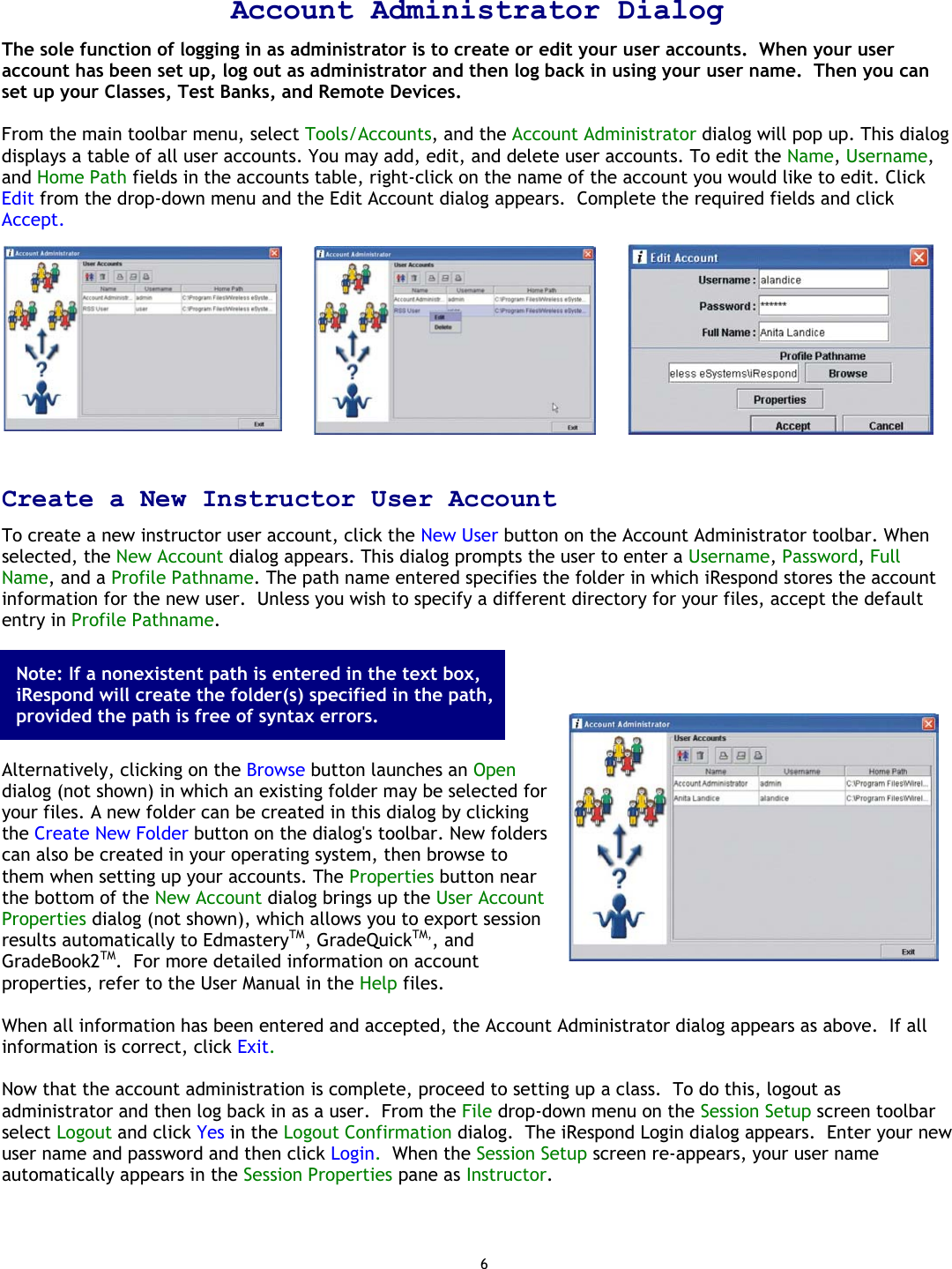 6  Account Administrator Dialog The sole function of logging in as administrator is to create or edit your user accounts.  When your user account has been set up, log out as administrator and then log back in using your user name.  Then you can set up your Classes, Test Banks, and Remote Devices.  From the main toolbar menu, select Tools/Accounts, and the Account Administrator dialog will pop up. This dialog displays a table of all user accounts. You may add, edit, and delete user accounts. To edit the Name, Username, and Home Path fields in the accounts table, right-click on the name of the account you would like to edit. Click Edit from the drop-down menu and the Edit Account dialog appears.  Complete the required fields and click Accept.    Create a New Instructor User Account To create a new instructor user account, click the New User button on the Account Administrator toolbar. When selected, the New Account dialog appears. This dialog prompts the user to enter a Username, Password, Full Name, and a Profile Pathname. The path name entered specifies the folder in which iRespond stores the account information for the new user.  Unless you wish to specify a different directory for your files, accept the default entry in Profile Pathname.        Alternatively, clicking on the Browse button launches an Open dialog (not shown) in which an existing folder may be selected for your files. A new folder can be created in this dialog by clicking the Create New Folder button on the dialog&apos;s toolbar. New folders can also be created in your operating system, then browse to them when setting up your accounts. The Properties button near the bottom of the New Account dialog brings up the User Account Properties dialog (not shown), which allows you to export session results automatically to EdmasteryTM, GradeQuickTM,, and GradeBook2TM.  For more detailed information on account properties, refer to the User Manual in the Help files.  When all information has been entered and accepted, the Account Administrator dialog appears as above.  If all information is correct, click Exit.   Now that the account administration is complete, proceed to setting up a class.  To do this, logout as administrator and then log back in as a user.  From the File drop-down menu on the Session Setup screen toolbar select Logout and click Yes in the Logout Confirmation dialog.  The iRespond Login dialog appears.  Enter your new user name and password and then click Login.  When the Session Setup screen re-appears, your user name automatically appears in the Session Properties pane as Instructor. Note: If a nonexistent path is entered in the text box, iRespond will create the folder(s) specified in the path, provided the path is free of syntax errors. 