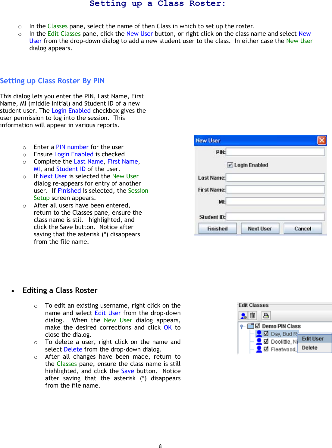 8 Setting up a Class Roster:   o  In the Classes pane, select the name of then Class in which to set up the roster. o  In the Edit Classes pane, click the New User button, or right click on the class name and select New User from the drop-down dialog to add a new student user to the class.  In either case the New User dialog appears.    Setting up Class Roster By PIN  This dialog lets you enter the PIN, Last Name, First Name, MI (middle initial) and Student ID of a new student user. The Login Enabled checkbox gives the user permission to log into the session.  This information will appear in various reports.   o  Enter a PIN number for the user o  Ensure Login Enabled is checked o  Complete the Last Name, First Name, MI, and Student ID of the user. o  If Next User is selected the New User dialog re-appears for entry of another user.  If Finished is selected, the Session Setup screen appears.  o  After all users have been entered, return to the Classes pane, ensure the class name is still   highlighted, and click the Save button.  Notice after saving that the asterisk (*) disappears from the file name.                •  Editing a Class Roster  o  To edit an existing username, right click on the name and select Edit User from the drop-down dialog.  When the New User dialog appears, make the desired corrections and click OK to close the dialog. o  To delete a user, right click on the name and select Delete from the drop-down dialog. o  After all changes have been made, return to the Classes pane, ensure the class name is still highlighted, and click the Save button.  Notice after saving that the asterisk (*) disappears from the file name.           
