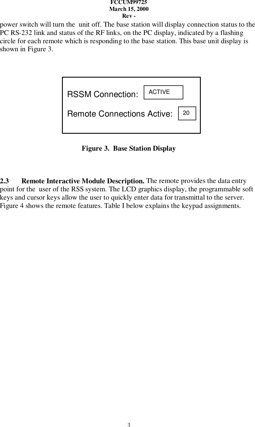 FCCUM99725March 15, 2000Rev -3power switch will turn the  unit off. The base station will display connection status to thePC RS-232 link and status of the RF links, on the PC display, indicated by a flashingcircle for each remote which is responding to the base station. This base unit display isshown in Figure 3.Figure 3.  Base Station Display2.3 Remote Interactive Module Description. The remote provides the data entrypoint for the  user of the RSS system. The LCD graphics display, the programmable softkeys and cursor keys allow the user to quickly enter data for transmittal to the server.Figure 4 shows the remote features. Table I below explains the keypad assignments.RSSM Connection:Remote Connections Active:ACTIVE20