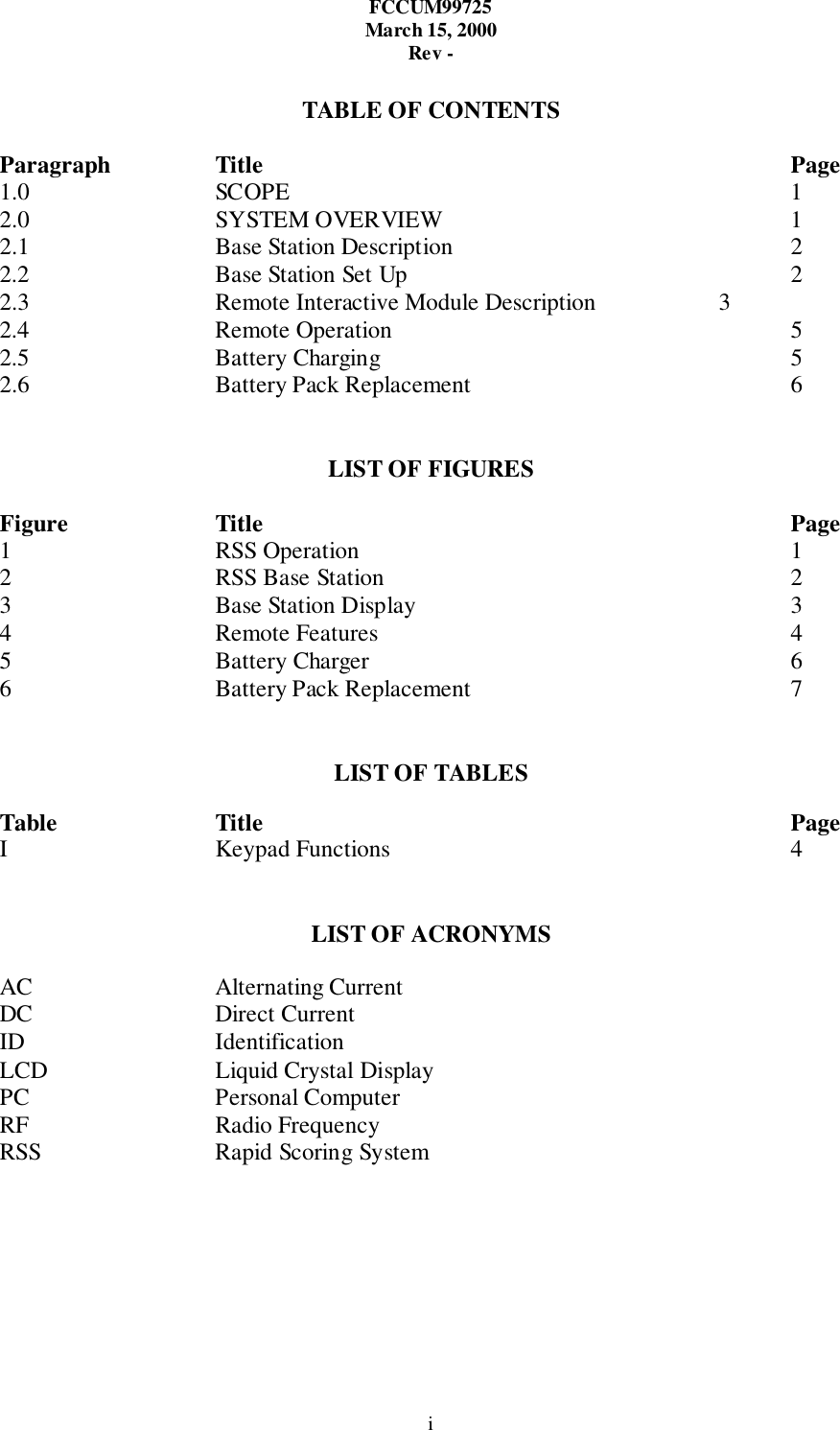 FCCUM99725March 15, 2000Rev -iTABLE OF CONTENTSParagraph Title Page1.0 SCOPE 12.0 SYSTEM OVERVIEW 12.1 Base Station Description 22.2 Base Station Set Up 22.3 Remote Interactive Module Description 32.4 Remote Operation 52.5 Battery Charging 52.6 Battery Pack Replacement 6LIST OF FIGURESFigure Title Page1 RSS Operation 12 RSS Base Station 23 Base Station Display 34 Remote Features 45 Battery Charger 66 Battery Pack Replacement 7LIST OF TABLESTable Title PageI Keypad Functions 4LIST OF ACRONYMSAC Alternating CurrentDC Direct CurrentID IdentificationLCD Liquid Crystal DisplayPC Personal ComputerRF Radio FrequencyRSS Rapid Scoring System
