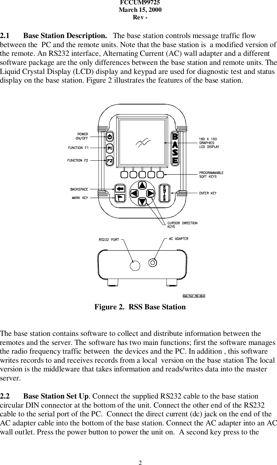 FCCUM99725March 15, 2000Rev -22.1 Base Station Description.   The base station controls message traffic flowbetween the  PC and the remote units. Note that the base station is  a modified version ofthe remote. An RS232 interface, Alternating Current (AC) wall adapter and a differentsoftware package are the only differences between the base station and remote units. TheLiquid Crystal Display (LCD) display and keypad are used for diagnostic test and statusdisplay on the base station. Figure 2 illustrates the features of the base station.Figure 2.  RSS Base StationThe base station contains software to collect and distribute information between theremotes and the server. The software has two main functions; first the software managesthe radio frequency traffic between  the devices and the PC. In addition , this softwarewrites records to and receives records from a local  version on the base station The localversion is the middleware that takes information and reads/writes data into the masterserver.2.2 Base Station Set Up. Connect the supplied RS232 cable to the base stationcircular DIN connector at the bottom of the unit. Connect the other end of the RS232cable to the serial port of the PC.  Connect the direct current (dc) jack on the end of theAC adapter cable into the bottom of the base station. Connect the AC adapter into an ACwall outlet. Press the power button to power the unit on.  A second key press to the